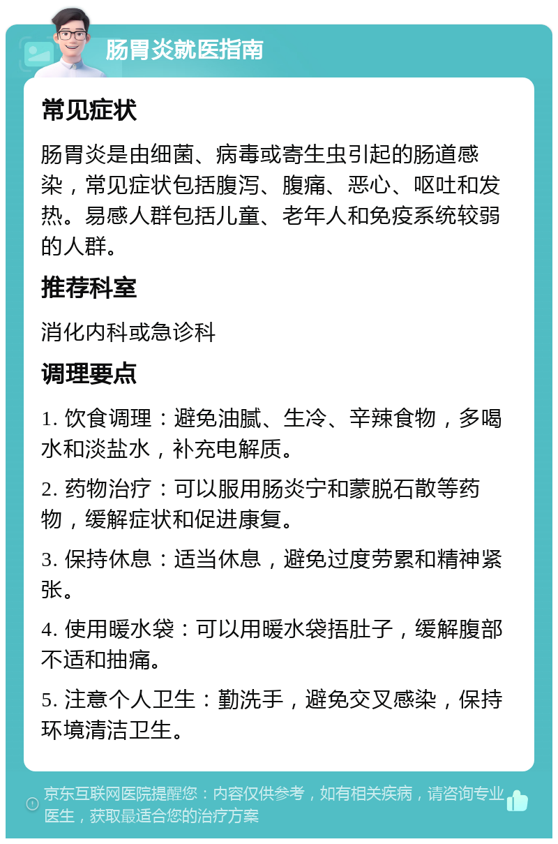 肠胃炎就医指南 常见症状 肠胃炎是由细菌、病毒或寄生虫引起的肠道感染，常见症状包括腹泻、腹痛、恶心、呕吐和发热。易感人群包括儿童、老年人和免疫系统较弱的人群。 推荐科室 消化内科或急诊科 调理要点 1. 饮食调理：避免油腻、生冷、辛辣食物，多喝水和淡盐水，补充电解质。 2. 药物治疗：可以服用肠炎宁和蒙脱石散等药物，缓解症状和促进康复。 3. 保持休息：适当休息，避免过度劳累和精神紧张。 4. 使用暖水袋：可以用暖水袋捂肚子，缓解腹部不适和抽痛。 5. 注意个人卫生：勤洗手，避免交叉感染，保持环境清洁卫生。