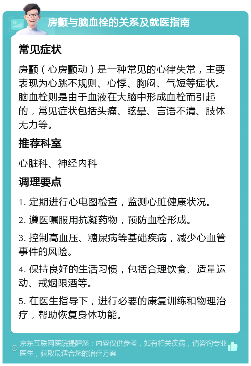 房颤与脑血栓的关系及就医指南 常见症状 房颤（心房颤动）是一种常见的心律失常，主要表现为心跳不规则、心悸、胸闷、气短等症状。脑血栓则是由于血液在大脑中形成血栓而引起的，常见症状包括头痛、眩晕、言语不清、肢体无力等。 推荐科室 心脏科、神经内科 调理要点 1. 定期进行心电图检查，监测心脏健康状况。 2. 遵医嘱服用抗凝药物，预防血栓形成。 3. 控制高血压、糖尿病等基础疾病，减少心血管事件的风险。 4. 保持良好的生活习惯，包括合理饮食、适量运动、戒烟限酒等。 5. 在医生指导下，进行必要的康复训练和物理治疗，帮助恢复身体功能。