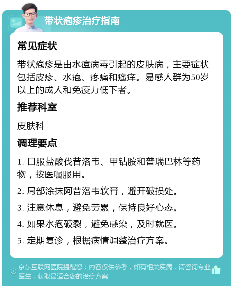 带状疱疹治疗指南 常见症状 带状疱疹是由水痘病毒引起的皮肤病，主要症状包括皮疹、水疱、疼痛和瘙痒。易感人群为50岁以上的成人和免疫力低下者。 推荐科室 皮肤科 调理要点 1. 口服盐酸伐昔洛韦、甲钴胺和普瑞巴林等药物，按医嘱服用。 2. 局部涂抹阿昔洛韦软膏，避开破损处。 3. 注意休息，避免劳累，保持良好心态。 4. 如果水疱破裂，避免感染，及时就医。 5. 定期复诊，根据病情调整治疗方案。