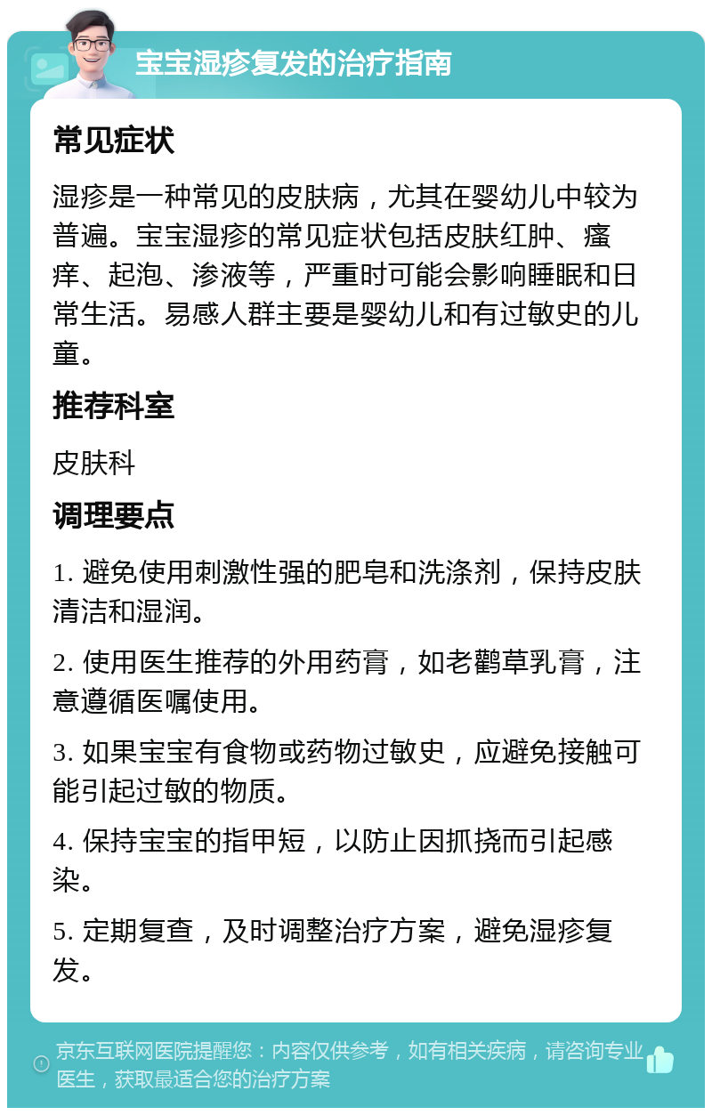 宝宝湿疹复发的治疗指南 常见症状 湿疹是一种常见的皮肤病，尤其在婴幼儿中较为普遍。宝宝湿疹的常见症状包括皮肤红肿、瘙痒、起泡、渗液等，严重时可能会影响睡眠和日常生活。易感人群主要是婴幼儿和有过敏史的儿童。 推荐科室 皮肤科 调理要点 1. 避免使用刺激性强的肥皂和洗涤剂，保持皮肤清洁和湿润。 2. 使用医生推荐的外用药膏，如老鹳草乳膏，注意遵循医嘱使用。 3. 如果宝宝有食物或药物过敏史，应避免接触可能引起过敏的物质。 4. 保持宝宝的指甲短，以防止因抓挠而引起感染。 5. 定期复查，及时调整治疗方案，避免湿疹复发。