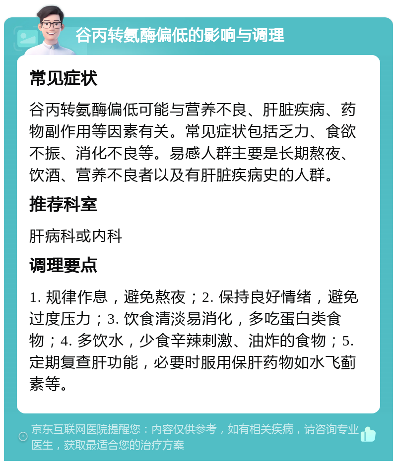 谷丙转氨酶偏低的影响与调理 常见症状 谷丙转氨酶偏低可能与营养不良、肝脏疾病、药物副作用等因素有关。常见症状包括乏力、食欲不振、消化不良等。易感人群主要是长期熬夜、饮酒、营养不良者以及有肝脏疾病史的人群。 推荐科室 肝病科或内科 调理要点 1. 规律作息，避免熬夜；2. 保持良好情绪，避免过度压力；3. 饮食清淡易消化，多吃蛋白类食物；4. 多饮水，少食辛辣刺激、油炸的食物；5. 定期复查肝功能，必要时服用保肝药物如水飞蓟素等。