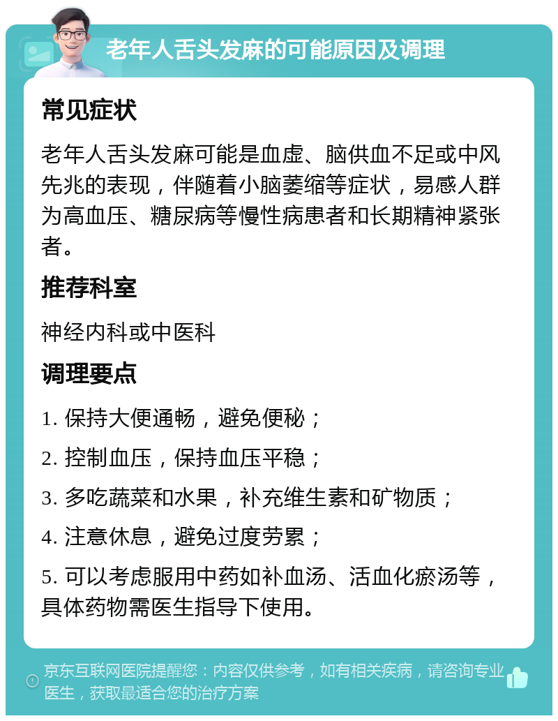 老年人舌头发麻的可能原因及调理 常见症状 老年人舌头发麻可能是血虚、脑供血不足或中风先兆的表现，伴随着小脑萎缩等症状，易感人群为高血压、糖尿病等慢性病患者和长期精神紧张者。 推荐科室 神经内科或中医科 调理要点 1. 保持大便通畅，避免便秘； 2. 控制血压，保持血压平稳； 3. 多吃蔬菜和水果，补充维生素和矿物质； 4. 注意休息，避免过度劳累； 5. 可以考虑服用中药如补血汤、活血化瘀汤等，具体药物需医生指导下使用。