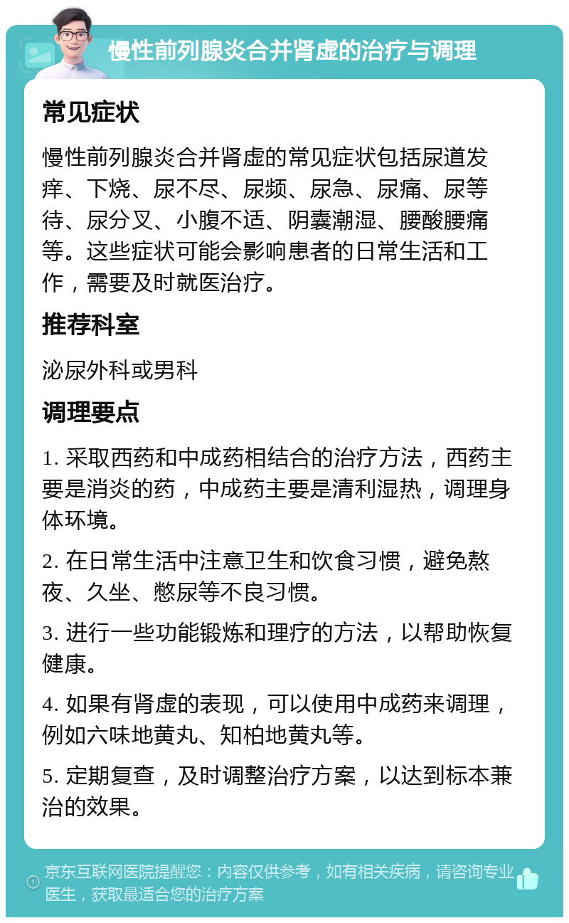 慢性前列腺炎合并肾虚的治疗与调理 常见症状 慢性前列腺炎合并肾虚的常见症状包括尿道发痒、下烧、尿不尽、尿频、尿急、尿痛、尿等待、尿分叉、小腹不适、阴囊潮湿、腰酸腰痛等。这些症状可能会影响患者的日常生活和工作，需要及时就医治疗。 推荐科室 泌尿外科或男科 调理要点 1. 采取西药和中成药相结合的治疗方法，西药主要是消炎的药，中成药主要是清利湿热，调理身体环境。 2. 在日常生活中注意卫生和饮食习惯，避免熬夜、久坐、憋尿等不良习惯。 3. 进行一些功能锻炼和理疗的方法，以帮助恢复健康。 4. 如果有肾虚的表现，可以使用中成药来调理，例如六味地黄丸、知柏地黄丸等。 5. 定期复查，及时调整治疗方案，以达到标本兼治的效果。