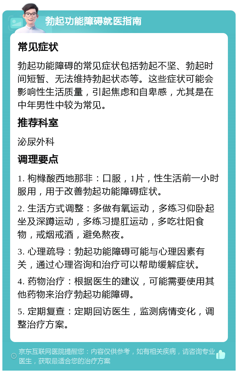 勃起功能障碍就医指南 常见症状 勃起功能障碍的常见症状包括勃起不坚、勃起时间短暂、无法维持勃起状态等。这些症状可能会影响性生活质量，引起焦虑和自卑感，尤其是在中年男性中较为常见。 推荐科室 泌尿外科 调理要点 1. 枸橼酸西地那非：口服，1片，性生活前一小时服用，用于改善勃起功能障碍症状。 2. 生活方式调整：多做有氧运动，多练习仰卧起坐及深蹲运动，多练习提肛运动，多吃壮阳食物，戒烟戒酒，避免熬夜。 3. 心理疏导：勃起功能障碍可能与心理因素有关，通过心理咨询和治疗可以帮助缓解症状。 4. 药物治疗：根据医生的建议，可能需要使用其他药物来治疗勃起功能障碍。 5. 定期复查：定期回访医生，监测病情变化，调整治疗方案。