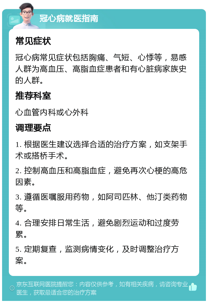 冠心病就医指南 常见症状 冠心病常见症状包括胸痛、气短、心悸等，易感人群为高血压、高脂血症患者和有心脏病家族史的人群。 推荐科室 心血管内科或心外科 调理要点 1. 根据医生建议选择合适的治疗方案，如支架手术或搭桥手术。 2. 控制高血压和高脂血症，避免再次心梗的高危因素。 3. 遵循医嘱服用药物，如阿司匹林、他汀类药物等。 4. 合理安排日常生活，避免剧烈运动和过度劳累。 5. 定期复查，监测病情变化，及时调整治疗方案。