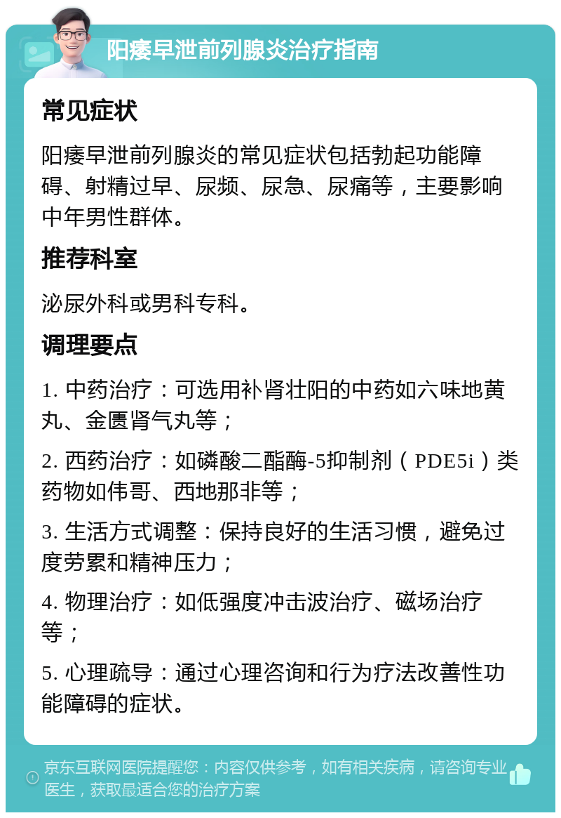 阳痿早泄前列腺炎治疗指南 常见症状 阳痿早泄前列腺炎的常见症状包括勃起功能障碍、射精过早、尿频、尿急、尿痛等，主要影响中年男性群体。 推荐科室 泌尿外科或男科专科。 调理要点 1. 中药治疗：可选用补肾壮阳的中药如六味地黄丸、金匮肾气丸等； 2. 西药治疗：如磷酸二酯酶-5抑制剂（PDE5i）类药物如伟哥、西地那非等； 3. 生活方式调整：保持良好的生活习惯，避免过度劳累和精神压力； 4. 物理治疗：如低强度冲击波治疗、磁场治疗等； 5. 心理疏导：通过心理咨询和行为疗法改善性功能障碍的症状。