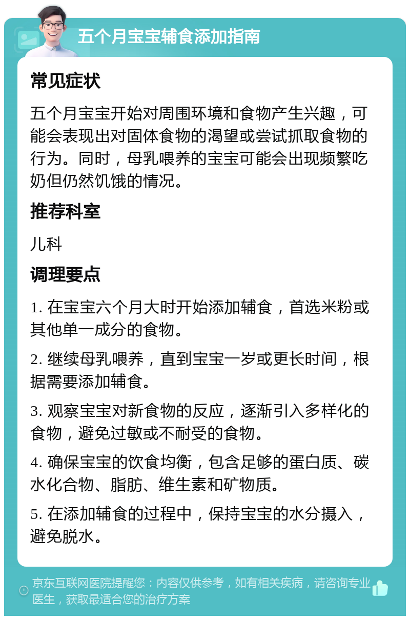 五个月宝宝辅食添加指南 常见症状 五个月宝宝开始对周围环境和食物产生兴趣，可能会表现出对固体食物的渴望或尝试抓取食物的行为。同时，母乳喂养的宝宝可能会出现频繁吃奶但仍然饥饿的情况。 推荐科室 儿科 调理要点 1. 在宝宝六个月大时开始添加辅食，首选米粉或其他单一成分的食物。 2. 继续母乳喂养，直到宝宝一岁或更长时间，根据需要添加辅食。 3. 观察宝宝对新食物的反应，逐渐引入多样化的食物，避免过敏或不耐受的食物。 4. 确保宝宝的饮食均衡，包含足够的蛋白质、碳水化合物、脂肪、维生素和矿物质。 5. 在添加辅食的过程中，保持宝宝的水分摄入，避免脱水。