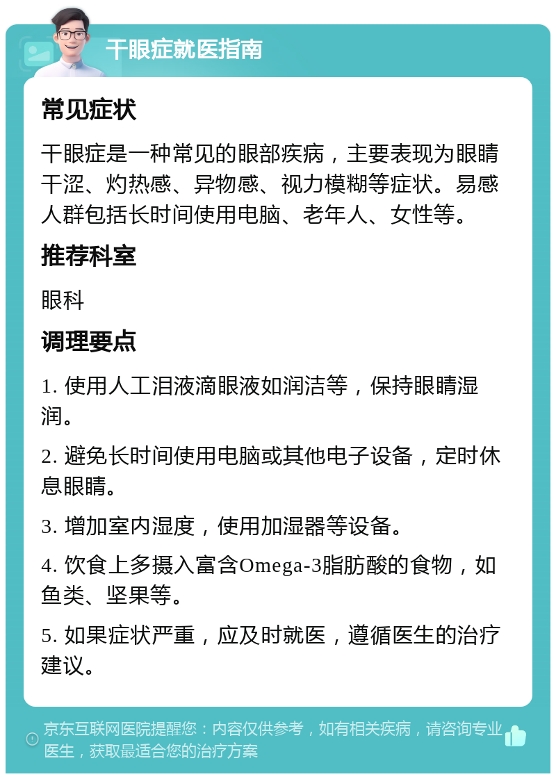 干眼症就医指南 常见症状 干眼症是一种常见的眼部疾病，主要表现为眼睛干涩、灼热感、异物感、视力模糊等症状。易感人群包括长时间使用电脑、老年人、女性等。 推荐科室 眼科 调理要点 1. 使用人工泪液滴眼液如润洁等，保持眼睛湿润。 2. 避免长时间使用电脑或其他电子设备，定时休息眼睛。 3. 增加室内湿度，使用加湿器等设备。 4. 饮食上多摄入富含Omega-3脂肪酸的食物，如鱼类、坚果等。 5. 如果症状严重，应及时就医，遵循医生的治疗建议。