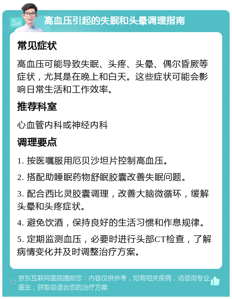 高血压引起的失眠和头晕调理指南 常见症状 高血压可能导致失眠、头疼、头晕、偶尔昏厥等症状，尤其是在晚上和白天。这些症状可能会影响日常生活和工作效率。 推荐科室 心血管内科或神经内科 调理要点 1. 按医嘱服用厄贝沙坦片控制高血压。 2. 搭配助睡眠药物舒眠胶囊改善失眠问题。 3. 配合西比灵胶囊调理，改善大脑微循环，缓解头晕和头疼症状。 4. 避免饮酒，保持良好的生活习惯和作息规律。 5. 定期监测血压，必要时进行头部CT检查，了解病情变化并及时调整治疗方案。