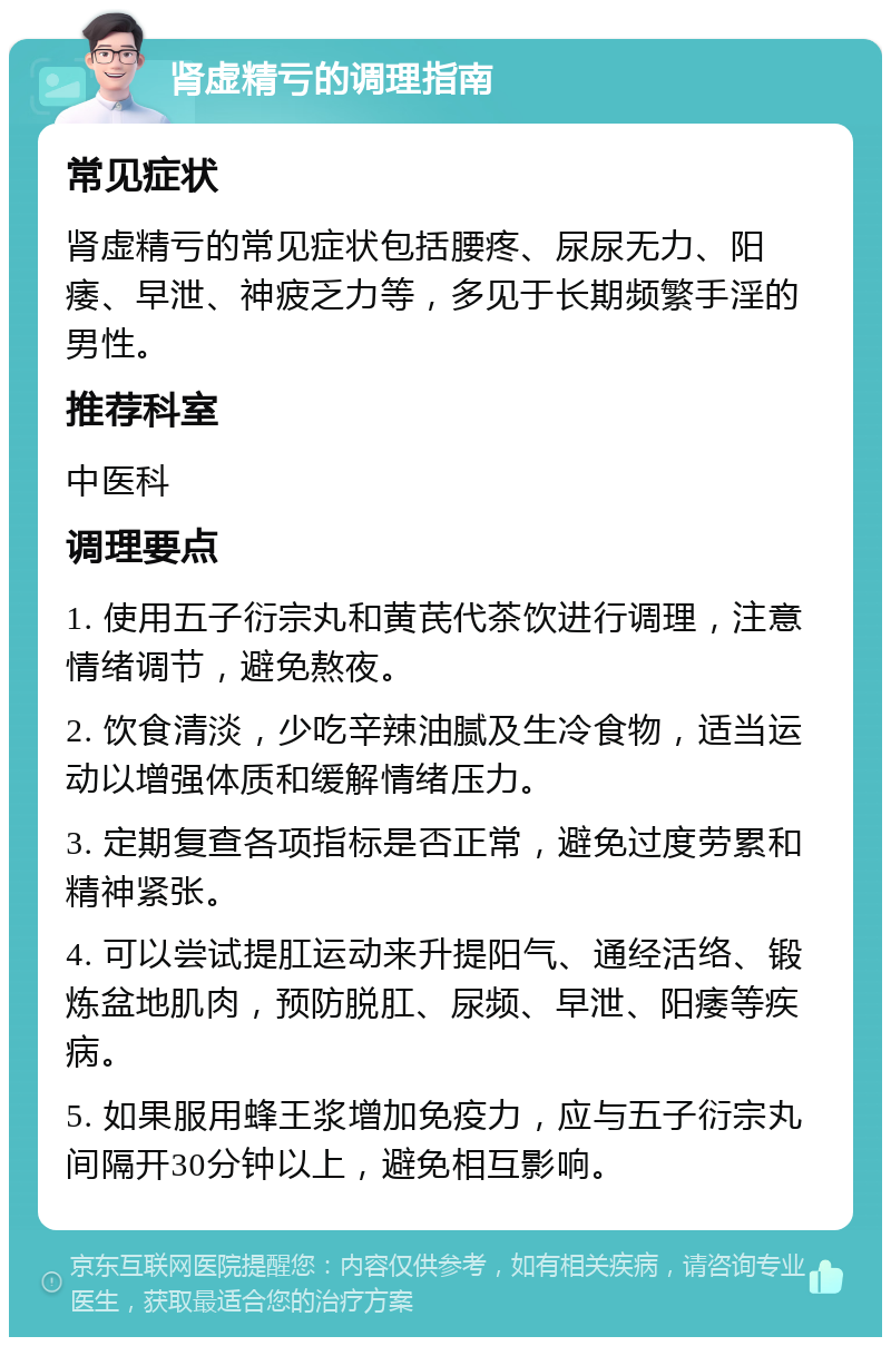 肾虚精亏的调理指南 常见症状 肾虚精亏的常见症状包括腰疼、尿尿无力、阳痿、早泄、神疲乏力等，多见于长期频繁手淫的男性。 推荐科室 中医科 调理要点 1. 使用五子衍宗丸和黄芪代茶饮进行调理，注意情绪调节，避免熬夜。 2. 饮食清淡，少吃辛辣油腻及生冷食物，适当运动以增强体质和缓解情绪压力。 3. 定期复查各项指标是否正常，避免过度劳累和精神紧张。 4. 可以尝试提肛运动来升提阳气、通经活络、锻炼盆地肌肉，预防脱肛、尿频、早泄、阳痿等疾病。 5. 如果服用蜂王浆增加免疫力，应与五子衍宗丸间隔开30分钟以上，避免相互影响。