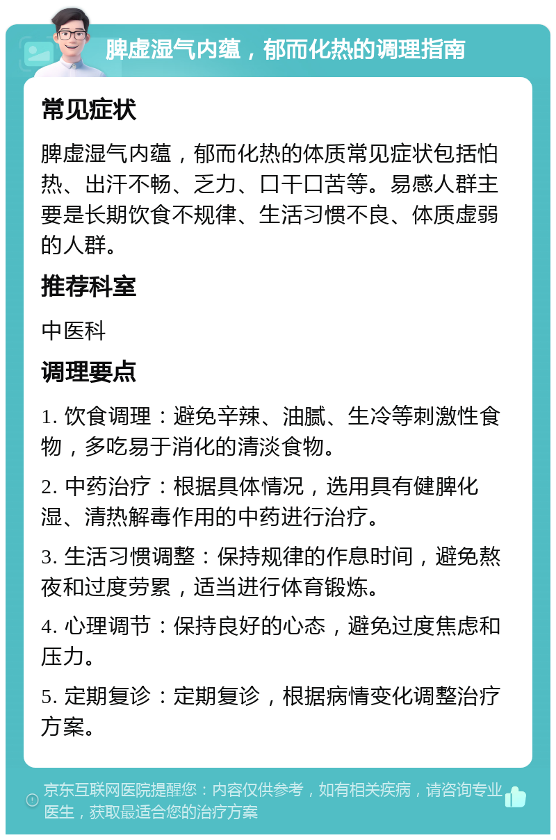 脾虚湿气内蕴，郁而化热的调理指南 常见症状 脾虚湿气内蕴，郁而化热的体质常见症状包括怕热、出汗不畅、乏力、口干口苦等。易感人群主要是长期饮食不规律、生活习惯不良、体质虚弱的人群。 推荐科室 中医科 调理要点 1. 饮食调理：避免辛辣、油腻、生冷等刺激性食物，多吃易于消化的清淡食物。 2. 中药治疗：根据具体情况，选用具有健脾化湿、清热解毒作用的中药进行治疗。 3. 生活习惯调整：保持规律的作息时间，避免熬夜和过度劳累，适当进行体育锻炼。 4. 心理调节：保持良好的心态，避免过度焦虑和压力。 5. 定期复诊：定期复诊，根据病情变化调整治疗方案。