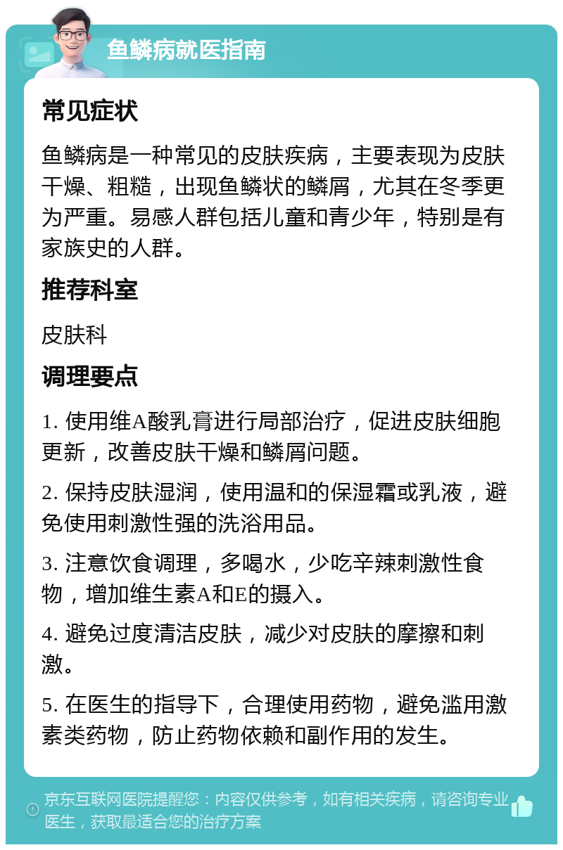 鱼鳞病就医指南 常见症状 鱼鳞病是一种常见的皮肤疾病，主要表现为皮肤干燥、粗糙，出现鱼鳞状的鳞屑，尤其在冬季更为严重。易感人群包括儿童和青少年，特别是有家族史的人群。 推荐科室 皮肤科 调理要点 1. 使用维A酸乳膏进行局部治疗，促进皮肤细胞更新，改善皮肤干燥和鳞屑问题。 2. 保持皮肤湿润，使用温和的保湿霜或乳液，避免使用刺激性强的洗浴用品。 3. 注意饮食调理，多喝水，少吃辛辣刺激性食物，增加维生素A和E的摄入。 4. 避免过度清洁皮肤，减少对皮肤的摩擦和刺激。 5. 在医生的指导下，合理使用药物，避免滥用激素类药物，防止药物依赖和副作用的发生。