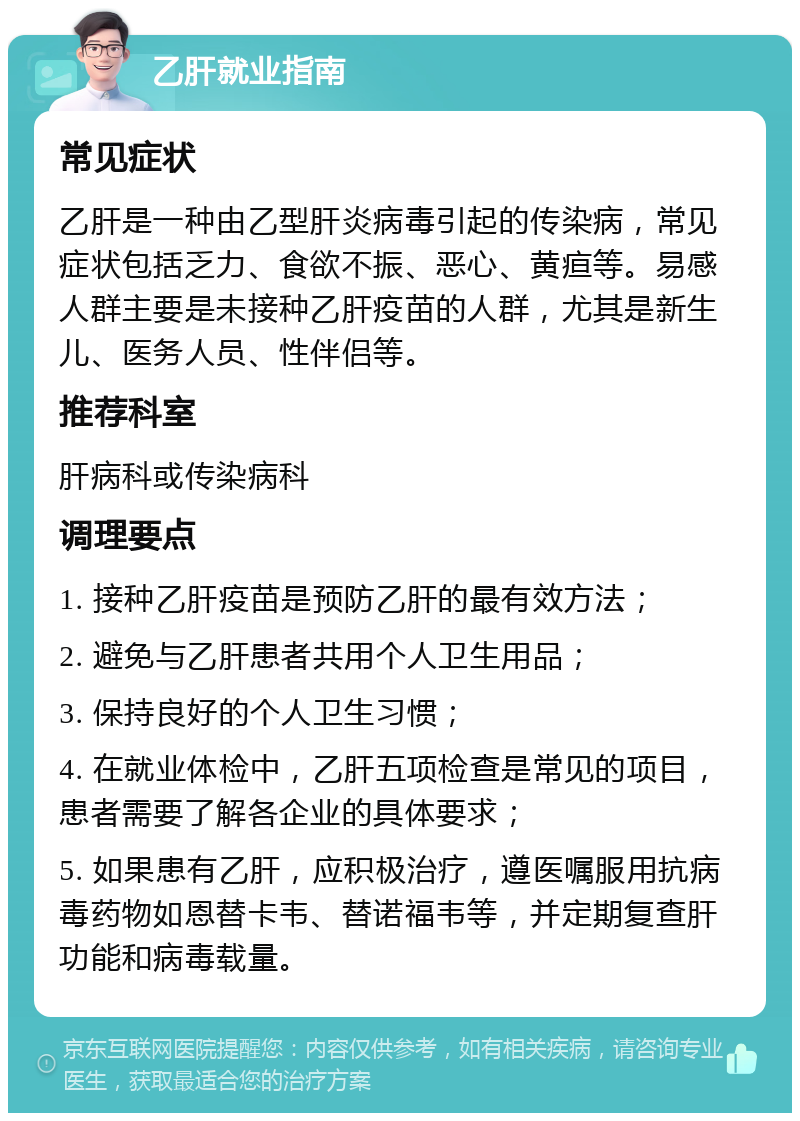 乙肝就业指南 常见症状 乙肝是一种由乙型肝炎病毒引起的传染病，常见症状包括乏力、食欲不振、恶心、黄疸等。易感人群主要是未接种乙肝疫苗的人群，尤其是新生儿、医务人员、性伴侣等。 推荐科室 肝病科或传染病科 调理要点 1. 接种乙肝疫苗是预防乙肝的最有效方法； 2. 避免与乙肝患者共用个人卫生用品； 3. 保持良好的个人卫生习惯； 4. 在就业体检中，乙肝五项检查是常见的项目，患者需要了解各企业的具体要求； 5. 如果患有乙肝，应积极治疗，遵医嘱服用抗病毒药物如恩替卡韦、替诺福韦等，并定期复查肝功能和病毒载量。