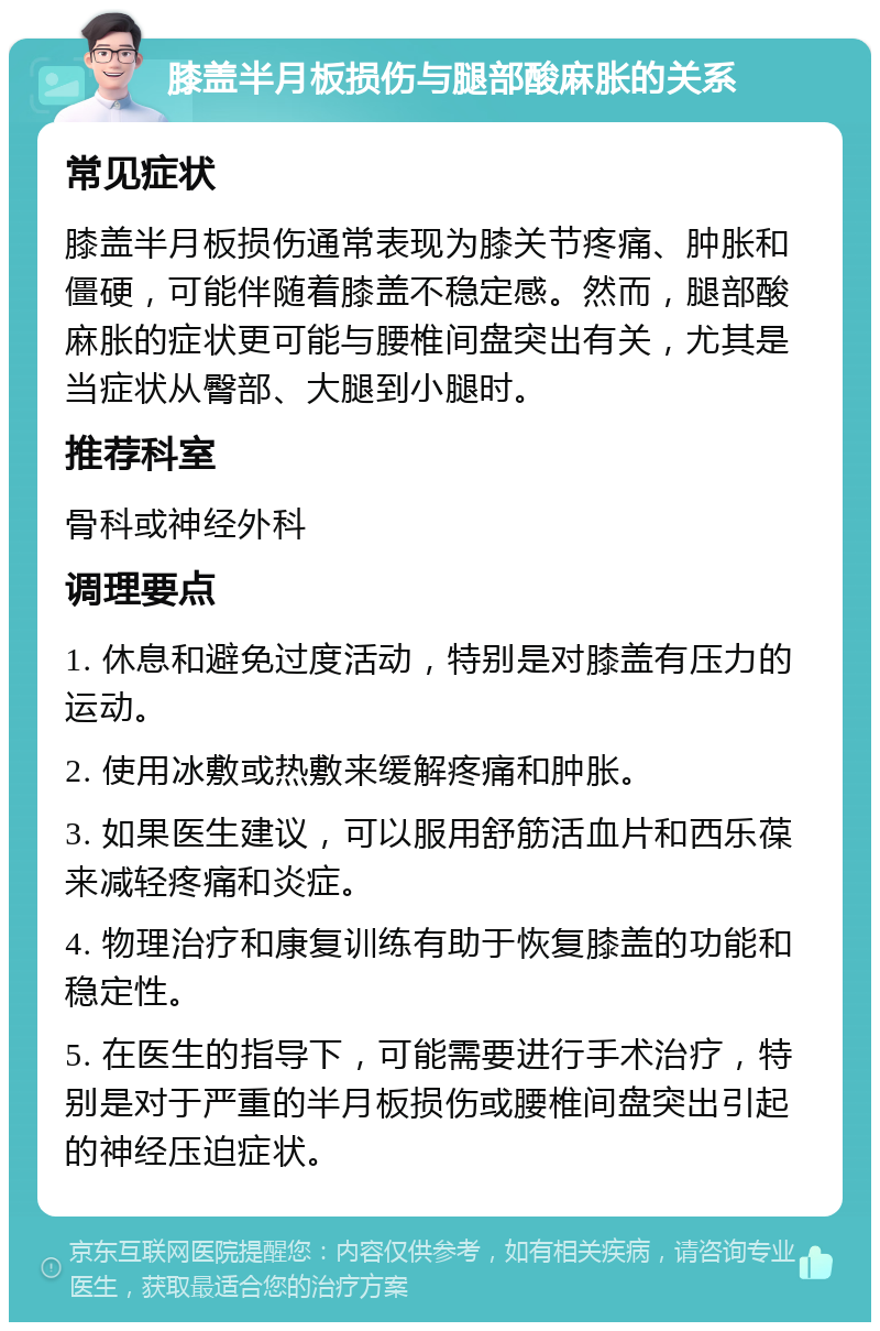 膝盖半月板损伤与腿部酸麻胀的关系 常见症状 膝盖半月板损伤通常表现为膝关节疼痛、肿胀和僵硬，可能伴随着膝盖不稳定感。然而，腿部酸麻胀的症状更可能与腰椎间盘突出有关，尤其是当症状从臀部、大腿到小腿时。 推荐科室 骨科或神经外科 调理要点 1. 休息和避免过度活动，特别是对膝盖有压力的运动。 2. 使用冰敷或热敷来缓解疼痛和肿胀。 3. 如果医生建议，可以服用舒筋活血片和西乐葆来减轻疼痛和炎症。 4. 物理治疗和康复训练有助于恢复膝盖的功能和稳定性。 5. 在医生的指导下，可能需要进行手术治疗，特别是对于严重的半月板损伤或腰椎间盘突出引起的神经压迫症状。