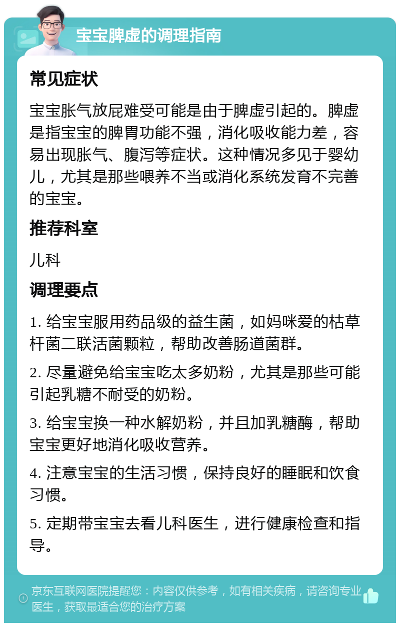 宝宝脾虚的调理指南 常见症状 宝宝胀气放屁难受可能是由于脾虚引起的。脾虚是指宝宝的脾胃功能不强，消化吸收能力差，容易出现胀气、腹泻等症状。这种情况多见于婴幼儿，尤其是那些喂养不当或消化系统发育不完善的宝宝。 推荐科室 儿科 调理要点 1. 给宝宝服用药品级的益生菌，如妈咪爱的枯草杆菌二联活菌颗粒，帮助改善肠道菌群。 2. 尽量避免给宝宝吃太多奶粉，尤其是那些可能引起乳糖不耐受的奶粉。 3. 给宝宝换一种水解奶粉，并且加乳糖酶，帮助宝宝更好地消化吸收营养。 4. 注意宝宝的生活习惯，保持良好的睡眠和饮食习惯。 5. 定期带宝宝去看儿科医生，进行健康检查和指导。