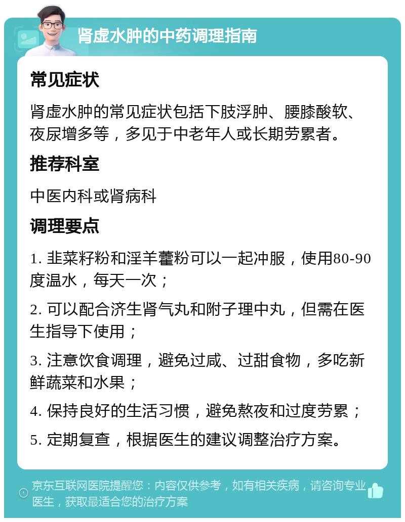 肾虚水肿的中药调理指南 常见症状 肾虚水肿的常见症状包括下肢浮肿、腰膝酸软、夜尿增多等，多见于中老年人或长期劳累者。 推荐科室 中医内科或肾病科 调理要点 1. 韭菜籽粉和淫羊藿粉可以一起冲服，使用80-90度温水，每天一次； 2. 可以配合济生肾气丸和附子理中丸，但需在医生指导下使用； 3. 注意饮食调理，避免过咸、过甜食物，多吃新鲜蔬菜和水果； 4. 保持良好的生活习惯，避免熬夜和过度劳累； 5. 定期复查，根据医生的建议调整治疗方案。