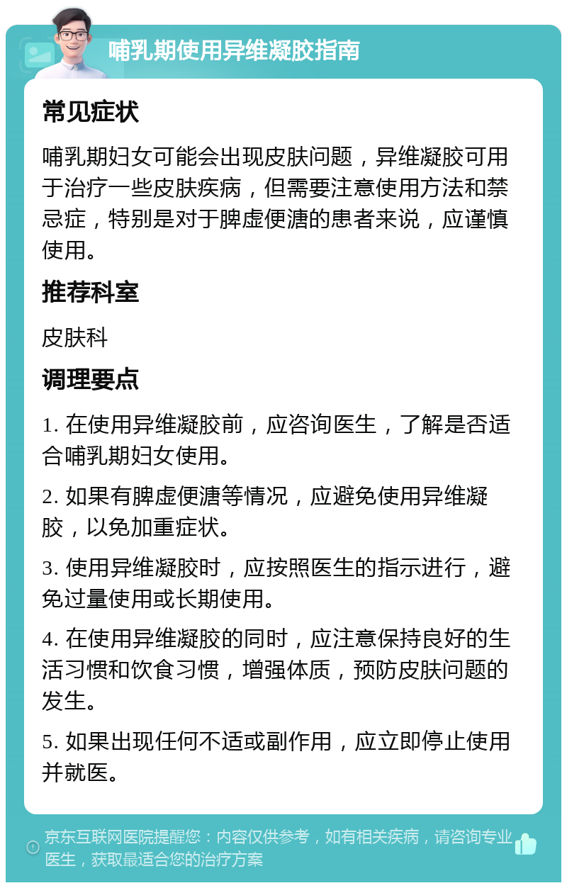 哺乳期使用异维凝胶指南 常见症状 哺乳期妇女可能会出现皮肤问题，异维凝胶可用于治疗一些皮肤疾病，但需要注意使用方法和禁忌症，特别是对于脾虚便溏的患者来说，应谨慎使用。 推荐科室 皮肤科 调理要点 1. 在使用异维凝胶前，应咨询医生，了解是否适合哺乳期妇女使用。 2. 如果有脾虚便溏等情况，应避免使用异维凝胶，以免加重症状。 3. 使用异维凝胶时，应按照医生的指示进行，避免过量使用或长期使用。 4. 在使用异维凝胶的同时，应注意保持良好的生活习惯和饮食习惯，增强体质，预防皮肤问题的发生。 5. 如果出现任何不适或副作用，应立即停止使用并就医。