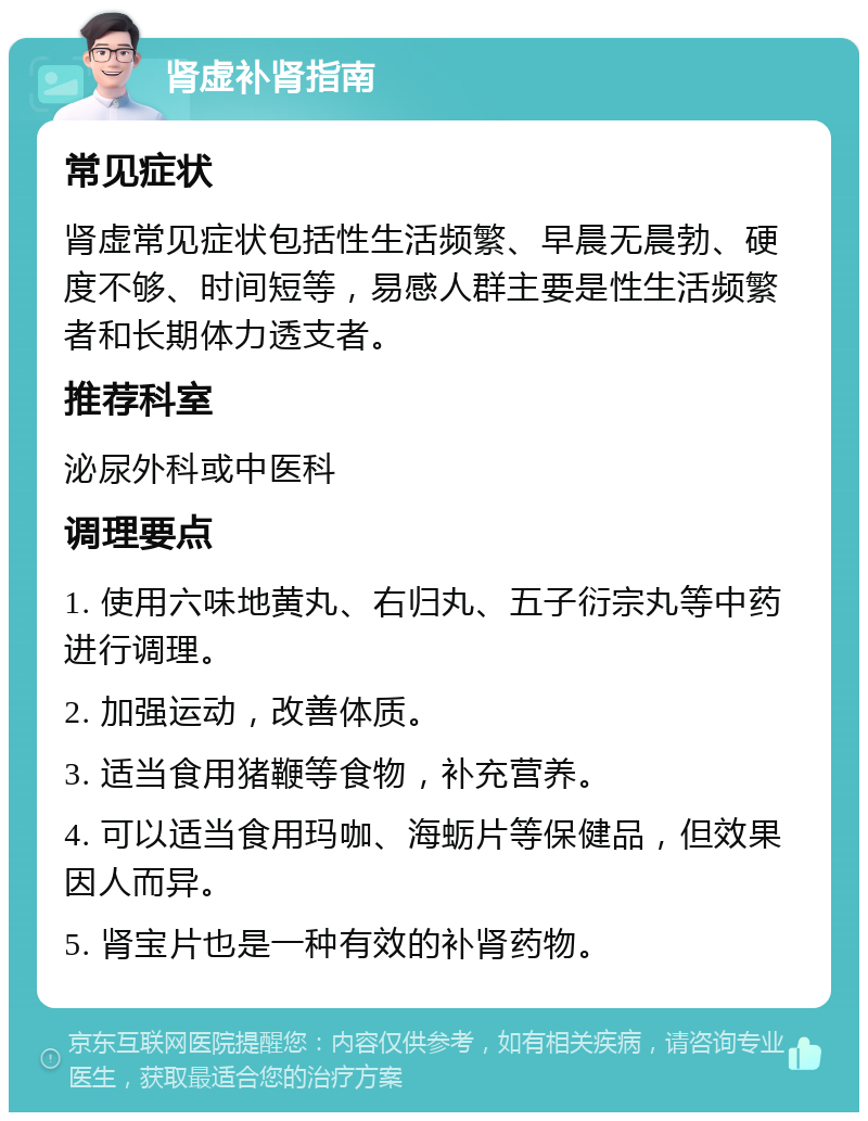 肾虚补肾指南 常见症状 肾虚常见症状包括性生活频繁、早晨无晨勃、硬度不够、时间短等，易感人群主要是性生活频繁者和长期体力透支者。 推荐科室 泌尿外科或中医科 调理要点 1. 使用六味地黄丸、右归丸、五子衍宗丸等中药进行调理。 2. 加强运动，改善体质。 3. 适当食用猪鞭等食物，补充营养。 4. 可以适当食用玛咖、海蛎片等保健品，但效果因人而异。 5. 肾宝片也是一种有效的补肾药物。