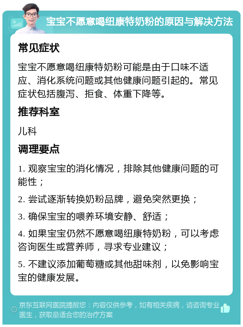 宝宝不愿意喝纽康特奶粉的原因与解决方法 常见症状 宝宝不愿意喝纽康特奶粉可能是由于口味不适应、消化系统问题或其他健康问题引起的。常见症状包括腹泻、拒食、体重下降等。 推荐科室 儿科 调理要点 1. 观察宝宝的消化情况，排除其他健康问题的可能性； 2. 尝试逐渐转换奶粉品牌，避免突然更换； 3. 确保宝宝的喂养环境安静、舒适； 4. 如果宝宝仍然不愿意喝纽康特奶粉，可以考虑咨询医生或营养师，寻求专业建议； 5. 不建议添加葡萄糖或其他甜味剂，以免影响宝宝的健康发展。