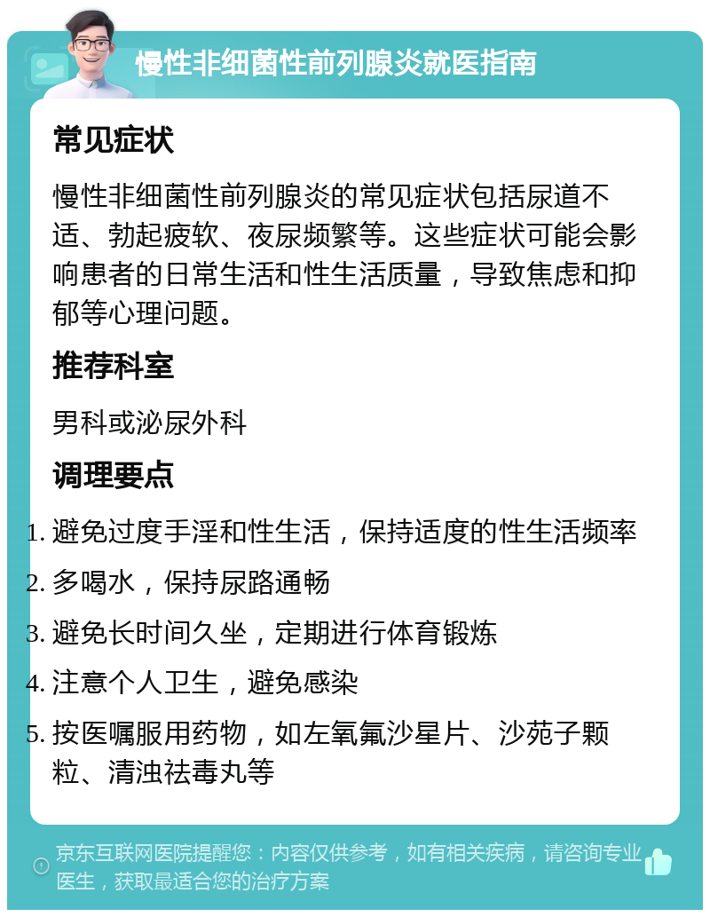 慢性非细菌性前列腺炎就医指南 常见症状 慢性非细菌性前列腺炎的常见症状包括尿道不适、勃起疲软、夜尿频繁等。这些症状可能会影响患者的日常生活和性生活质量，导致焦虑和抑郁等心理问题。 推荐科室 男科或泌尿外科 调理要点 避免过度手淫和性生活，保持适度的性生活频率 多喝水，保持尿路通畅 避免长时间久坐，定期进行体育锻炼 注意个人卫生，避免感染 按医嘱服用药物，如左氧氟沙星片、沙苑子颗粒、清浊祛毒丸等