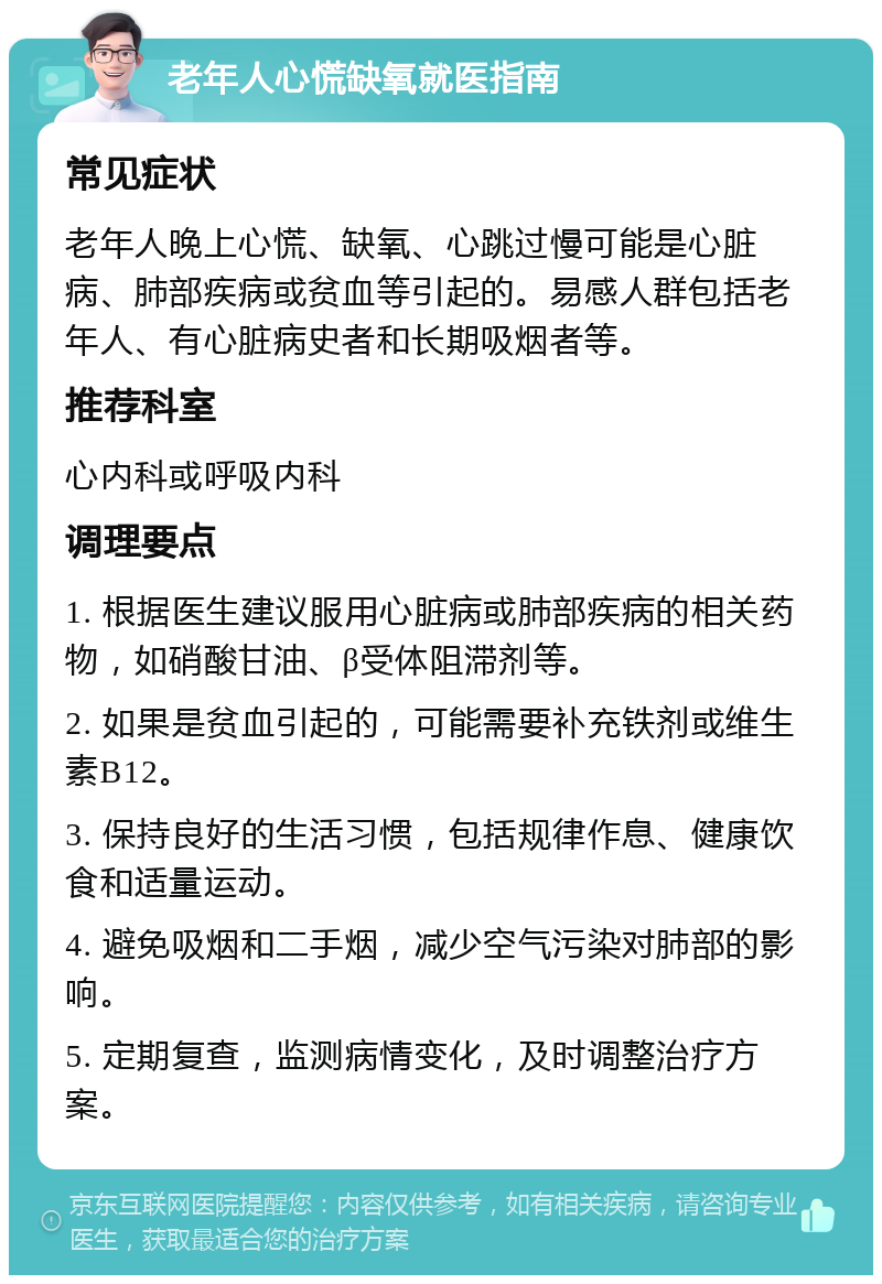 老年人心慌缺氧就医指南 常见症状 老年人晚上心慌、缺氧、心跳过慢可能是心脏病、肺部疾病或贫血等引起的。易感人群包括老年人、有心脏病史者和长期吸烟者等。 推荐科室 心内科或呼吸内科 调理要点 1. 根据医生建议服用心脏病或肺部疾病的相关药物，如硝酸甘油、β受体阻滞剂等。 2. 如果是贫血引起的，可能需要补充铁剂或维生素B12。 3. 保持良好的生活习惯，包括规律作息、健康饮食和适量运动。 4. 避免吸烟和二手烟，减少空气污染对肺部的影响。 5. 定期复查，监测病情变化，及时调整治疗方案。