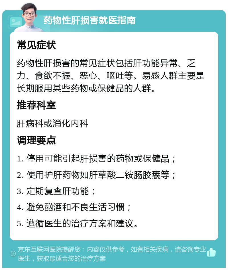 药物性肝损害就医指南 常见症状 药物性肝损害的常见症状包括肝功能异常、乏力、食欲不振、恶心、呕吐等。易感人群主要是长期服用某些药物或保健品的人群。 推荐科室 肝病科或消化内科 调理要点 1. 停用可能引起肝损害的药物或保健品； 2. 使用护肝药物如肝草酸二铵肠胶囊等； 3. 定期复查肝功能； 4. 避免酗酒和不良生活习惯； 5. 遵循医生的治疗方案和建议。