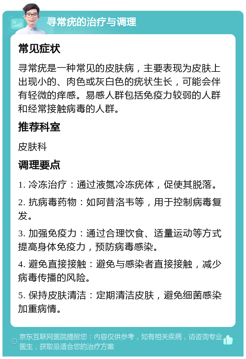 寻常疣的治疗与调理 常见症状 寻常疣是一种常见的皮肤病，主要表现为皮肤上出现小的、肉色或灰白色的疣状生长，可能会伴有轻微的痒感。易感人群包括免疫力较弱的人群和经常接触病毒的人群。 推荐科室 皮肤科 调理要点 1. 冷冻治疗：通过液氮冷冻疣体，促使其脱落。 2. 抗病毒药物：如阿昔洛韦等，用于控制病毒复发。 3. 加强免疫力：通过合理饮食、适量运动等方式提高身体免疫力，预防病毒感染。 4. 避免直接接触：避免与感染者直接接触，减少病毒传播的风险。 5. 保持皮肤清洁：定期清洁皮肤，避免细菌感染加重病情。