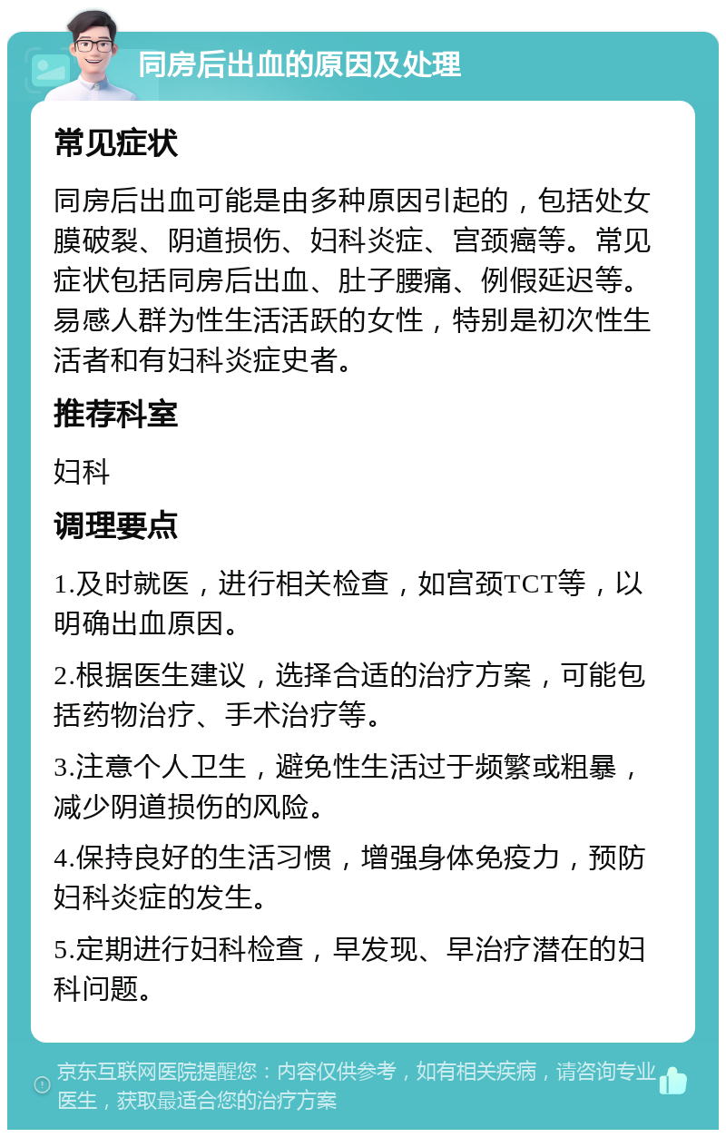 同房后出血的原因及处理 常见症状 同房后出血可能是由多种原因引起的，包括处女膜破裂、阴道损伤、妇科炎症、宫颈癌等。常见症状包括同房后出血、肚子腰痛、例假延迟等。易感人群为性生活活跃的女性，特别是初次性生活者和有妇科炎症史者。 推荐科室 妇科 调理要点 1.及时就医，进行相关检查，如宫颈TCT等，以明确出血原因。 2.根据医生建议，选择合适的治疗方案，可能包括药物治疗、手术治疗等。 3.注意个人卫生，避免性生活过于频繁或粗暴，减少阴道损伤的风险。 4.保持良好的生活习惯，增强身体免疫力，预防妇科炎症的发生。 5.定期进行妇科检查，早发现、早治疗潜在的妇科问题。