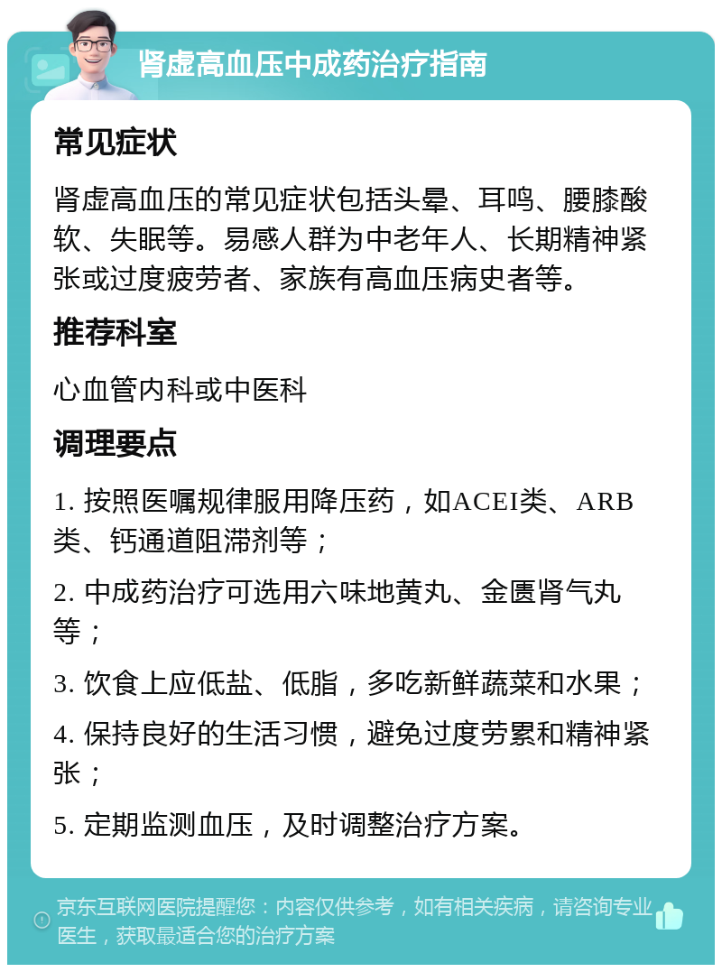 肾虚高血压中成药治疗指南 常见症状 肾虚高血压的常见症状包括头晕、耳鸣、腰膝酸软、失眠等。易感人群为中老年人、长期精神紧张或过度疲劳者、家族有高血压病史者等。 推荐科室 心血管内科或中医科 调理要点 1. 按照医嘱规律服用降压药，如ACEI类、ARB类、钙通道阻滞剂等； 2. 中成药治疗可选用六味地黄丸、金匮肾气丸等； 3. 饮食上应低盐、低脂，多吃新鲜蔬菜和水果； 4. 保持良好的生活习惯，避免过度劳累和精神紧张； 5. 定期监测血压，及时调整治疗方案。