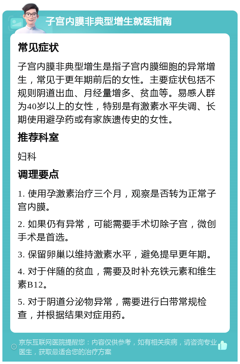 子宫内膜非典型增生就医指南 常见症状 子宫内膜非典型增生是指子宫内膜细胞的异常增生，常见于更年期前后的女性。主要症状包括不规则阴道出血、月经量增多、贫血等。易感人群为40岁以上的女性，特别是有激素水平失调、长期使用避孕药或有家族遗传史的女性。 推荐科室 妇科 调理要点 1. 使用孕激素治疗三个月，观察是否转为正常子宫内膜。 2. 如果仍有异常，可能需要手术切除子宫，微创手术是首选。 3. 保留卵巢以维持激素水平，避免提早更年期。 4. 对于伴随的贫血，需要及时补充铁元素和维生素B12。 5. 对于阴道分泌物异常，需要进行白带常规检查，并根据结果对症用药。