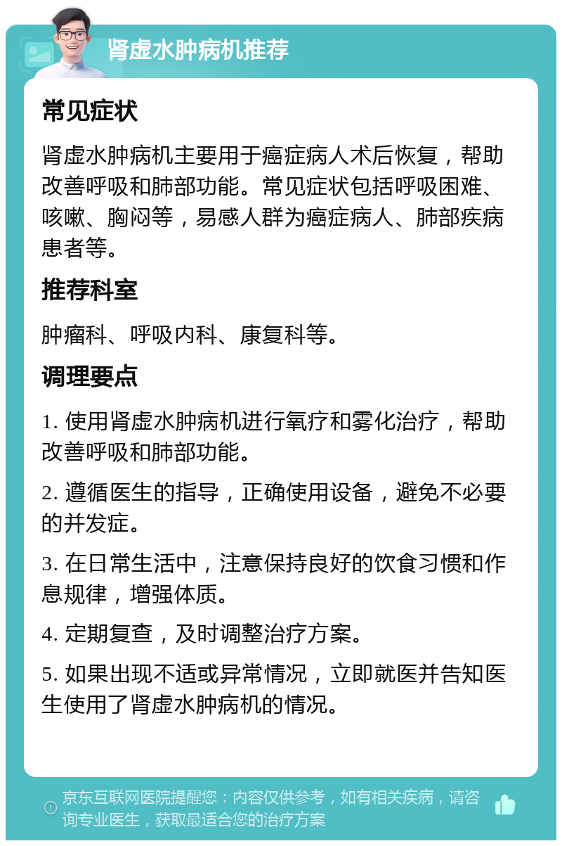 肾虚水肿病机推荐 常见症状 肾虚水肿病机主要用于癌症病人术后恢复，帮助改善呼吸和肺部功能。常见症状包括呼吸困难、咳嗽、胸闷等，易感人群为癌症病人、肺部疾病患者等。 推荐科室 肿瘤科、呼吸内科、康复科等。 调理要点 1. 使用肾虚水肿病机进行氧疗和雾化治疗，帮助改善呼吸和肺部功能。 2. 遵循医生的指导，正确使用设备，避免不必要的并发症。 3. 在日常生活中，注意保持良好的饮食习惯和作息规律，增强体质。 4. 定期复查，及时调整治疗方案。 5. 如果出现不适或异常情况，立即就医并告知医生使用了肾虚水肿病机的情况。