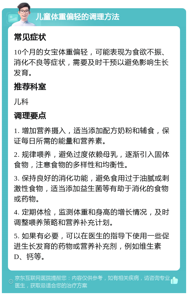 儿童体重偏轻的调理方法 常见症状 10个月的女宝体重偏轻，可能表现为食欲不振、消化不良等症状，需要及时干预以避免影响生长发育。 推荐科室 儿科 调理要点 1. 增加营养摄入，适当添加配方奶粉和辅食，保证每日所需的能量和营养素。 2. 规律喂养，避免过度依赖母乳，逐渐引入固体食物，注意食物的多样性和均衡性。 3. 保持良好的消化功能，避免食用过于油腻或刺激性食物，适当添加益生菌等有助于消化的食物或药物。 4. 定期体检，监测体重和身高的增长情况，及时调整喂养策略和营养补充计划。 5. 如果有必要，可以在医生的指导下使用一些促进生长发育的药物或营养补充剂，例如维生素D、钙等。