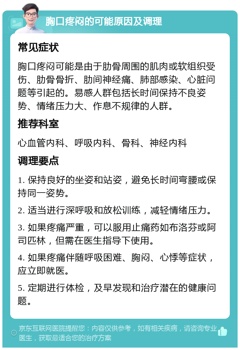 胸口疼闷的可能原因及调理 常见症状 胸口疼闷可能是由于肋骨周围的肌肉或软组织受伤、肋骨骨折、肋间神经痛、肺部感染、心脏问题等引起的。易感人群包括长时间保持不良姿势、情绪压力大、作息不规律的人群。 推荐科室 心血管内科、呼吸内科、骨科、神经内科 调理要点 1. 保持良好的坐姿和站姿，避免长时间弯腰或保持同一姿势。 2. 适当进行深呼吸和放松训练，减轻情绪压力。 3. 如果疼痛严重，可以服用止痛药如布洛芬或阿司匹林，但需在医生指导下使用。 4. 如果疼痛伴随呼吸困难、胸闷、心悸等症状，应立即就医。 5. 定期进行体检，及早发现和治疗潜在的健康问题。