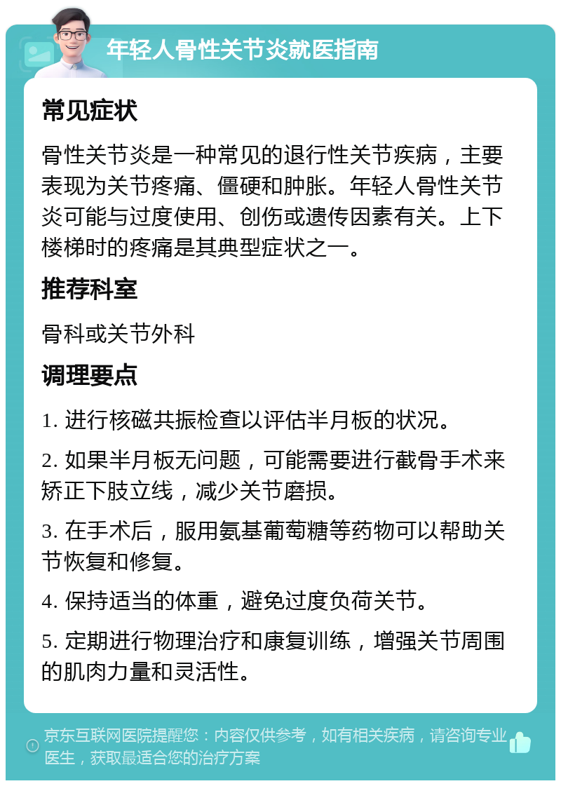 年轻人骨性关节炎就医指南 常见症状 骨性关节炎是一种常见的退行性关节疾病，主要表现为关节疼痛、僵硬和肿胀。年轻人骨性关节炎可能与过度使用、创伤或遗传因素有关。上下楼梯时的疼痛是其典型症状之一。 推荐科室 骨科或关节外科 调理要点 1. 进行核磁共振检查以评估半月板的状况。 2. 如果半月板无问题，可能需要进行截骨手术来矫正下肢立线，减少关节磨损。 3. 在手术后，服用氨基葡萄糖等药物可以帮助关节恢复和修复。 4. 保持适当的体重，避免过度负荷关节。 5. 定期进行物理治疗和康复训练，增强关节周围的肌肉力量和灵活性。