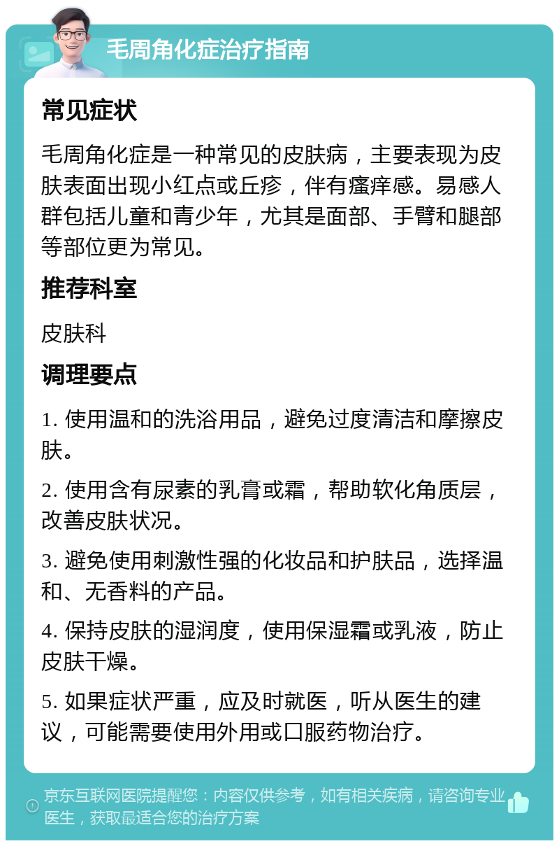 毛周角化症治疗指南 常见症状 毛周角化症是一种常见的皮肤病，主要表现为皮肤表面出现小红点或丘疹，伴有瘙痒感。易感人群包括儿童和青少年，尤其是面部、手臂和腿部等部位更为常见。 推荐科室 皮肤科 调理要点 1. 使用温和的洗浴用品，避免过度清洁和摩擦皮肤。 2. 使用含有尿素的乳膏或霜，帮助软化角质层，改善皮肤状况。 3. 避免使用刺激性强的化妆品和护肤品，选择温和、无香料的产品。 4. 保持皮肤的湿润度，使用保湿霜或乳液，防止皮肤干燥。 5. 如果症状严重，应及时就医，听从医生的建议，可能需要使用外用或口服药物治疗。