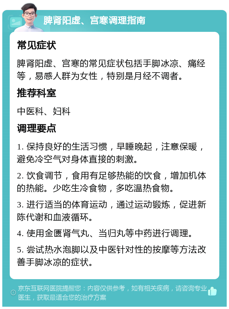 脾肾阳虚、宫寒调理指南 常见症状 脾肾阳虚、宫寒的常见症状包括手脚冰凉、痛经等，易感人群为女性，特别是月经不调者。 推荐科室 中医科、妇科 调理要点 1. 保持良好的生活习惯，早睡晚起，注意保暖，避免冷空气对身体直接的刺激。 2. 饮食调节，食用有足够热能的饮食，增加机体的热能。少吃生冷食物，多吃温热食物。 3. 进行适当的体育运动，通过运动锻炼，促进新陈代谢和血液循环。 4. 使用金匮肾气丸、当归丸等中药进行调理。 5. 尝试热水泡脚以及中医针对性的按摩等方法改善手脚冰凉的症状。