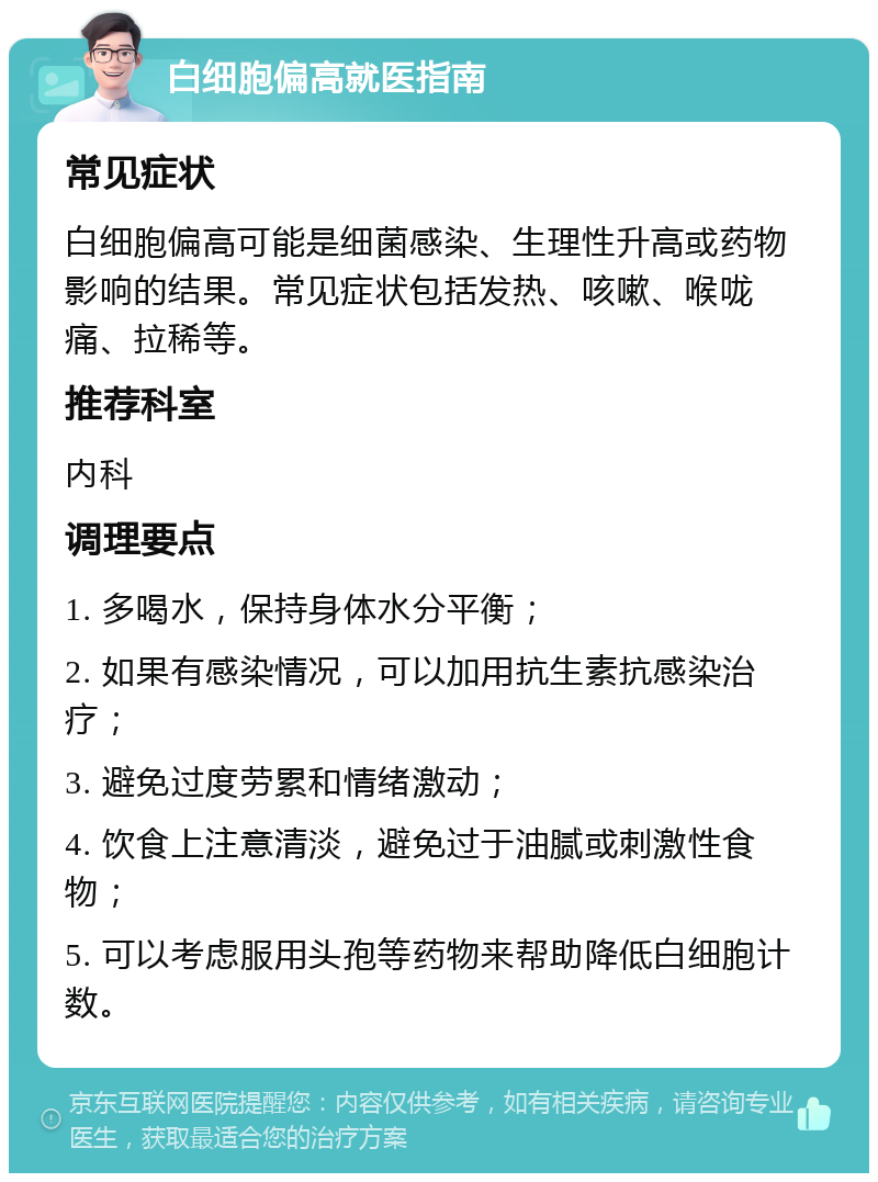 白细胞偏高就医指南 常见症状 白细胞偏高可能是细菌感染、生理性升高或药物影响的结果。常见症状包括发热、咳嗽、喉咙痛、拉稀等。 推荐科室 内科 调理要点 1. 多喝水，保持身体水分平衡； 2. 如果有感染情况，可以加用抗生素抗感染治疗； 3. 避免过度劳累和情绪激动； 4. 饮食上注意清淡，避免过于油腻或刺激性食物； 5. 可以考虑服用头孢等药物来帮助降低白细胞计数。