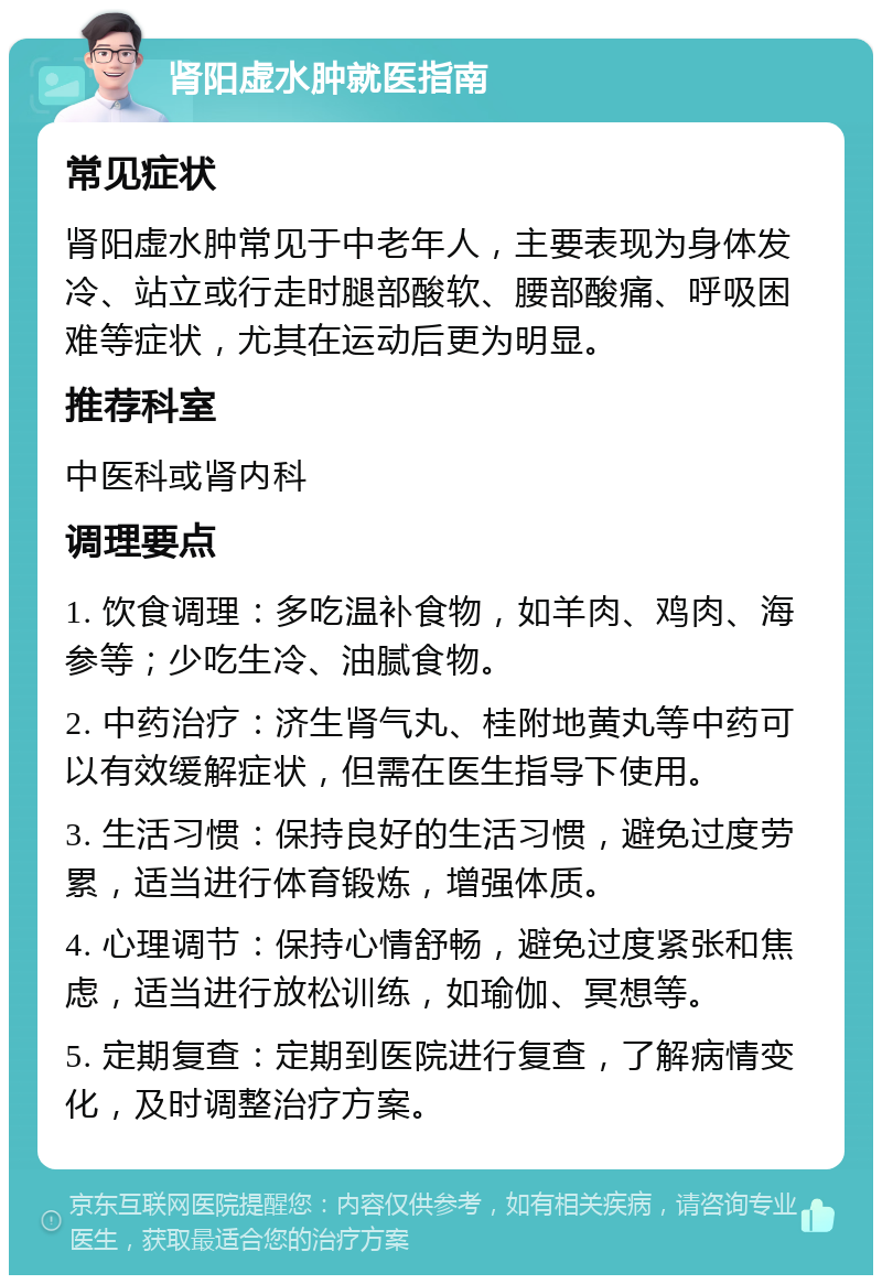 肾阳虚水肿就医指南 常见症状 肾阳虚水肿常见于中老年人，主要表现为身体发冷、站立或行走时腿部酸软、腰部酸痛、呼吸困难等症状，尤其在运动后更为明显。 推荐科室 中医科或肾内科 调理要点 1. 饮食调理：多吃温补食物，如羊肉、鸡肉、海参等；少吃生冷、油腻食物。 2. 中药治疗：济生肾气丸、桂附地黄丸等中药可以有效缓解症状，但需在医生指导下使用。 3. 生活习惯：保持良好的生活习惯，避免过度劳累，适当进行体育锻炼，增强体质。 4. 心理调节：保持心情舒畅，避免过度紧张和焦虑，适当进行放松训练，如瑜伽、冥想等。 5. 定期复查：定期到医院进行复查，了解病情变化，及时调整治疗方案。