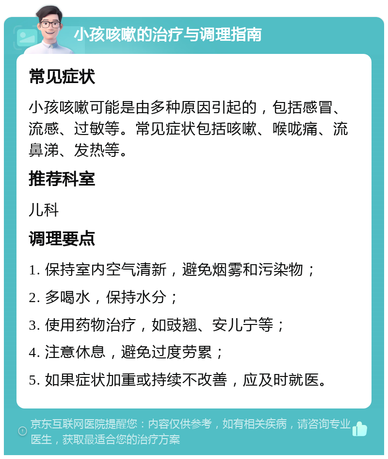 小孩咳嗽的治疗与调理指南 常见症状 小孩咳嗽可能是由多种原因引起的，包括感冒、流感、过敏等。常见症状包括咳嗽、喉咙痛、流鼻涕、发热等。 推荐科室 儿科 调理要点 1. 保持室内空气清新，避免烟雾和污染物； 2. 多喝水，保持水分； 3. 使用药物治疗，如豉翘、安儿宁等； 4. 注意休息，避免过度劳累； 5. 如果症状加重或持续不改善，应及时就医。