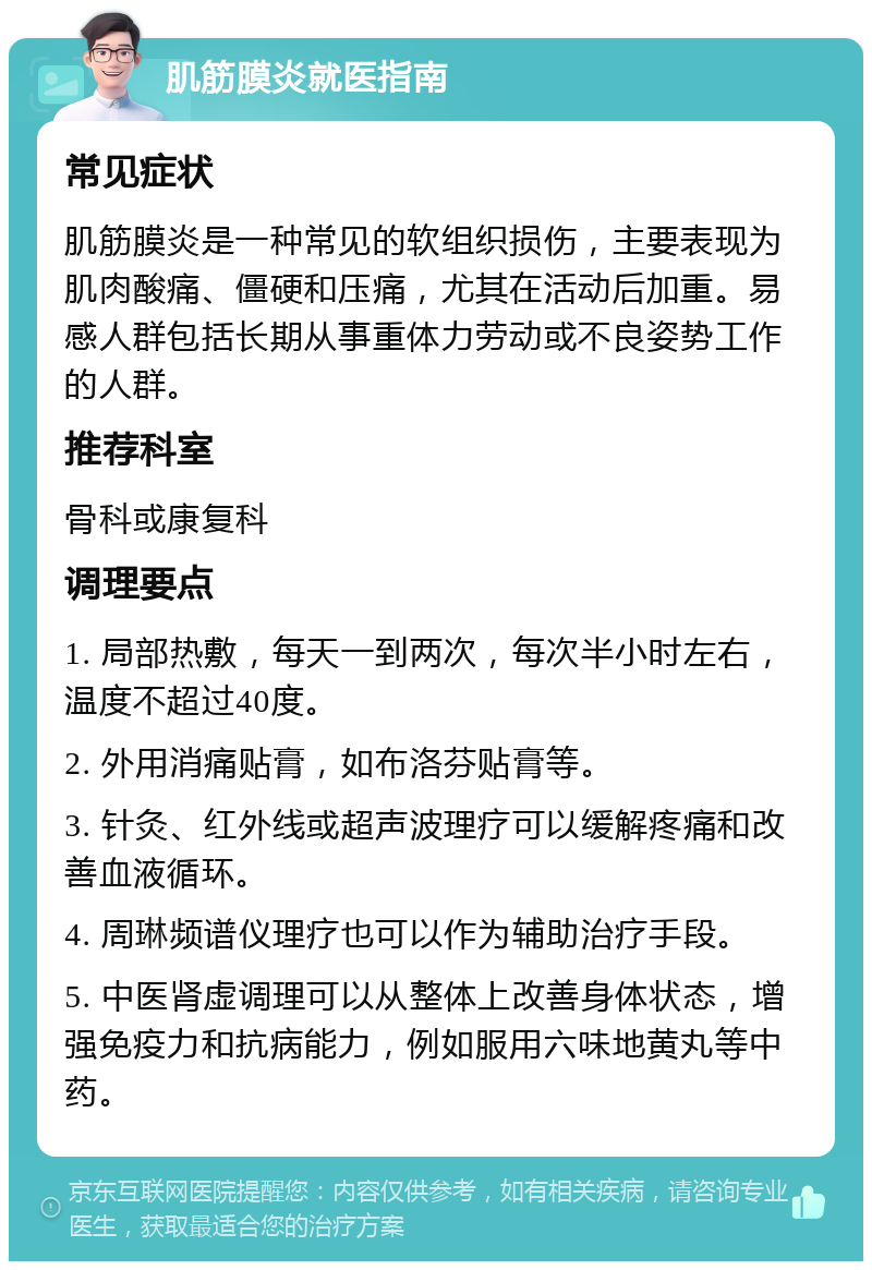 肌筋膜炎就医指南 常见症状 肌筋膜炎是一种常见的软组织损伤，主要表现为肌肉酸痛、僵硬和压痛，尤其在活动后加重。易感人群包括长期从事重体力劳动或不良姿势工作的人群。 推荐科室 骨科或康复科 调理要点 1. 局部热敷，每天一到两次，每次半小时左右，温度不超过40度。 2. 外用消痛贴膏，如布洛芬贴膏等。 3. 针灸、红外线或超声波理疗可以缓解疼痛和改善血液循环。 4. 周琳频谱仪理疗也可以作为辅助治疗手段。 5. 中医肾虚调理可以从整体上改善身体状态，增强免疫力和抗病能力，例如服用六味地黄丸等中药。