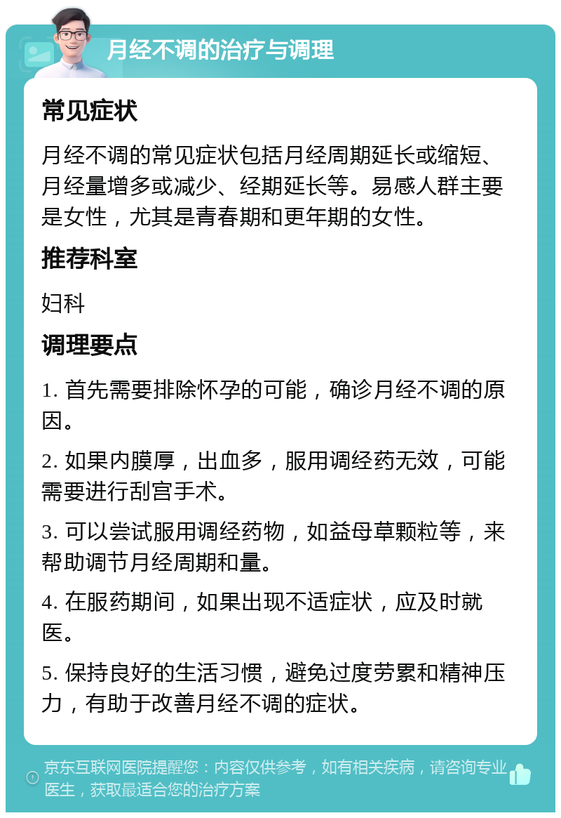 月经不调的治疗与调理 常见症状 月经不调的常见症状包括月经周期延长或缩短、月经量增多或减少、经期延长等。易感人群主要是女性，尤其是青春期和更年期的女性。 推荐科室 妇科 调理要点 1. 首先需要排除怀孕的可能，确诊月经不调的原因。 2. 如果内膜厚，出血多，服用调经药无效，可能需要进行刮宫手术。 3. 可以尝试服用调经药物，如益母草颗粒等，来帮助调节月经周期和量。 4. 在服药期间，如果出现不适症状，应及时就医。 5. 保持良好的生活习惯，避免过度劳累和精神压力，有助于改善月经不调的症状。