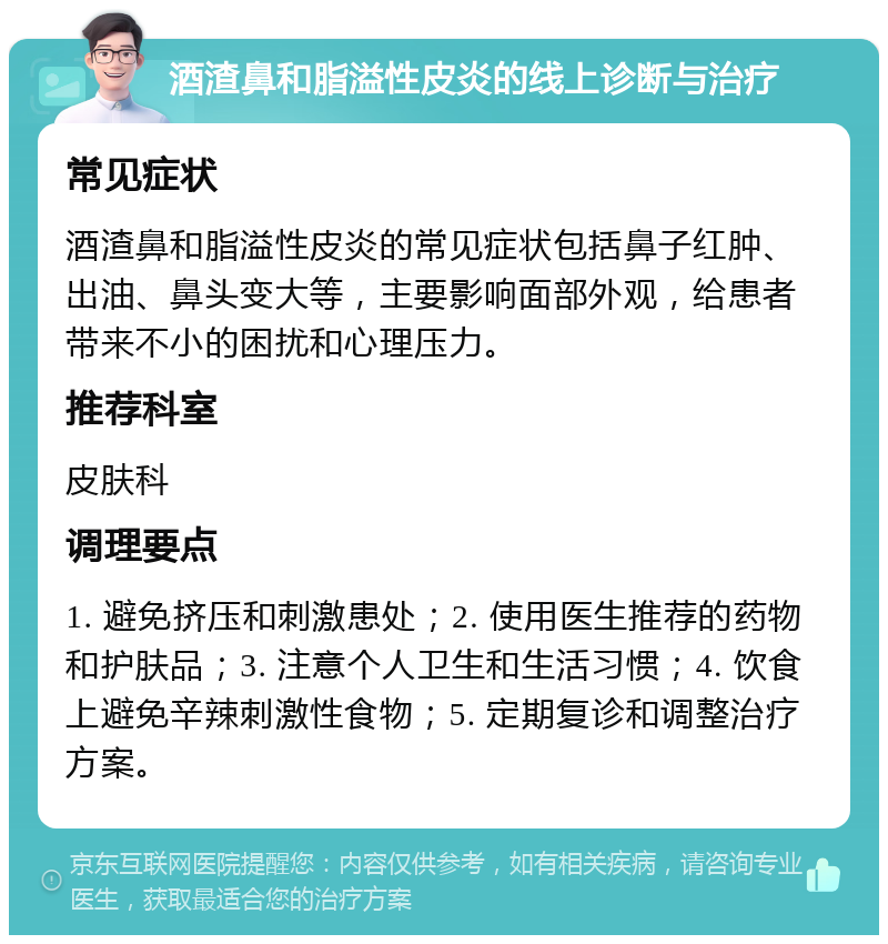 酒渣鼻和脂溢性皮炎的线上诊断与治疗 常见症状 酒渣鼻和脂溢性皮炎的常见症状包括鼻子红肿、出油、鼻头变大等，主要影响面部外观，给患者带来不小的困扰和心理压力。 推荐科室 皮肤科 调理要点 1. 避免挤压和刺激患处；2. 使用医生推荐的药物和护肤品；3. 注意个人卫生和生活习惯；4. 饮食上避免辛辣刺激性食物；5. 定期复诊和调整治疗方案。