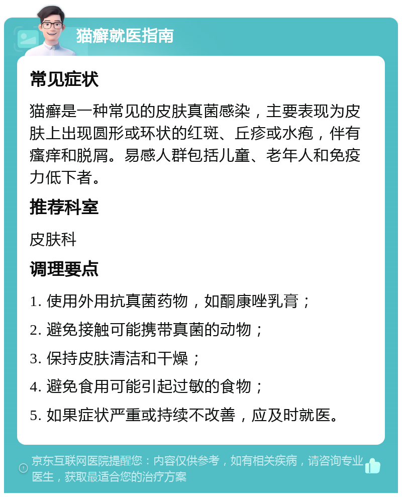 猫癣就医指南 常见症状 猫癣是一种常见的皮肤真菌感染，主要表现为皮肤上出现圆形或环状的红斑、丘疹或水疱，伴有瘙痒和脱屑。易感人群包括儿童、老年人和免疫力低下者。 推荐科室 皮肤科 调理要点 1. 使用外用抗真菌药物，如酮康唑乳膏； 2. 避免接触可能携带真菌的动物； 3. 保持皮肤清洁和干燥； 4. 避免食用可能引起过敏的食物； 5. 如果症状严重或持续不改善，应及时就医。