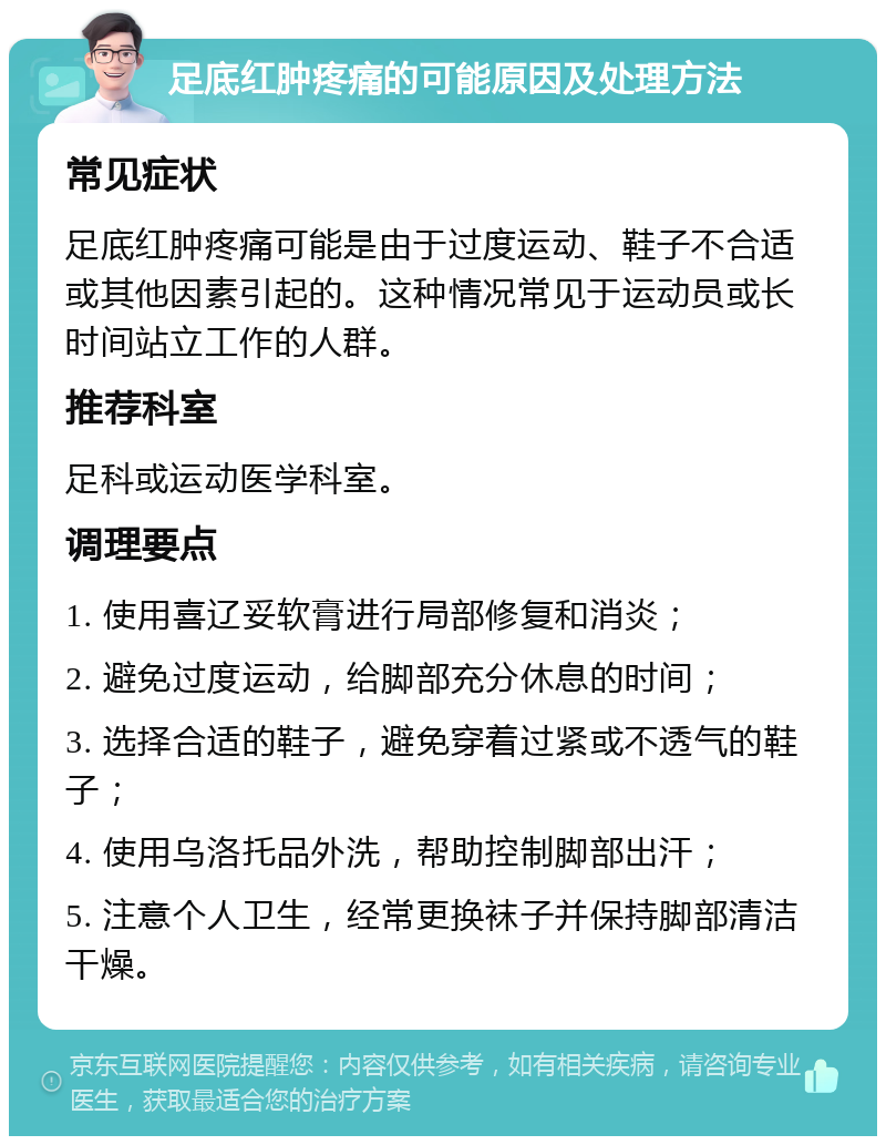 足底红肿疼痛的可能原因及处理方法 常见症状 足底红肿疼痛可能是由于过度运动、鞋子不合适或其他因素引起的。这种情况常见于运动员或长时间站立工作的人群。 推荐科室 足科或运动医学科室。 调理要点 1. 使用喜辽妥软膏进行局部修复和消炎； 2. 避免过度运动，给脚部充分休息的时间； 3. 选择合适的鞋子，避免穿着过紧或不透气的鞋子； 4. 使用乌洛托品外洗，帮助控制脚部出汗； 5. 注意个人卫生，经常更换袜子并保持脚部清洁干燥。