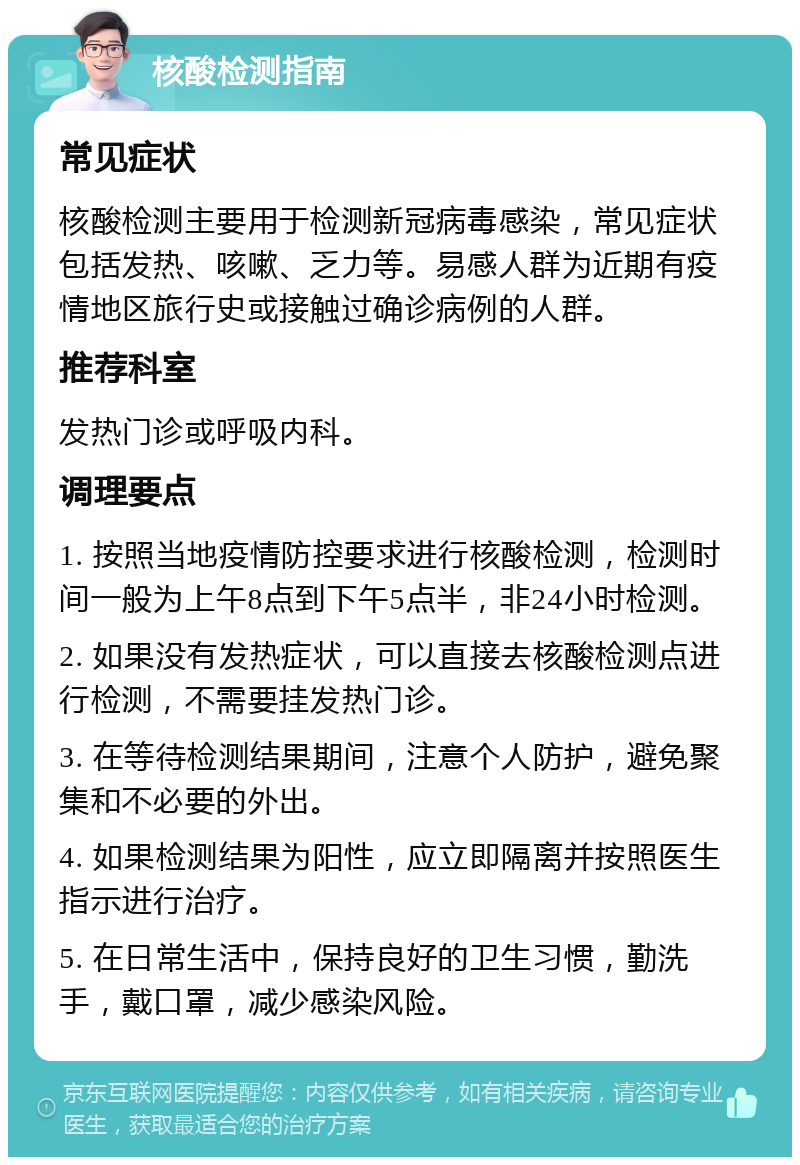 核酸检测指南 常见症状 核酸检测主要用于检测新冠病毒感染，常见症状包括发热、咳嗽、乏力等。易感人群为近期有疫情地区旅行史或接触过确诊病例的人群。 推荐科室 发热门诊或呼吸内科。 调理要点 1. 按照当地疫情防控要求进行核酸检测，检测时间一般为上午8点到下午5点半，非24小时检测。 2. 如果没有发热症状，可以直接去核酸检测点进行检测，不需要挂发热门诊。 3. 在等待检测结果期间，注意个人防护，避免聚集和不必要的外出。 4. 如果检测结果为阳性，应立即隔离并按照医生指示进行治疗。 5. 在日常生活中，保持良好的卫生习惯，勤洗手，戴口罩，减少感染风险。