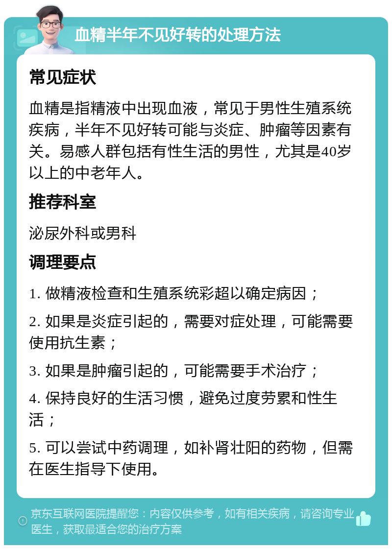 血精半年不见好转的处理方法 常见症状 血精是指精液中出现血液，常见于男性生殖系统疾病，半年不见好转可能与炎症、肿瘤等因素有关。易感人群包括有性生活的男性，尤其是40岁以上的中老年人。 推荐科室 泌尿外科或男科 调理要点 1. 做精液检查和生殖系统彩超以确定病因； 2. 如果是炎症引起的，需要对症处理，可能需要使用抗生素； 3. 如果是肿瘤引起的，可能需要手术治疗； 4. 保持良好的生活习惯，避免过度劳累和性生活； 5. 可以尝试中药调理，如补肾壮阳的药物，但需在医生指导下使用。