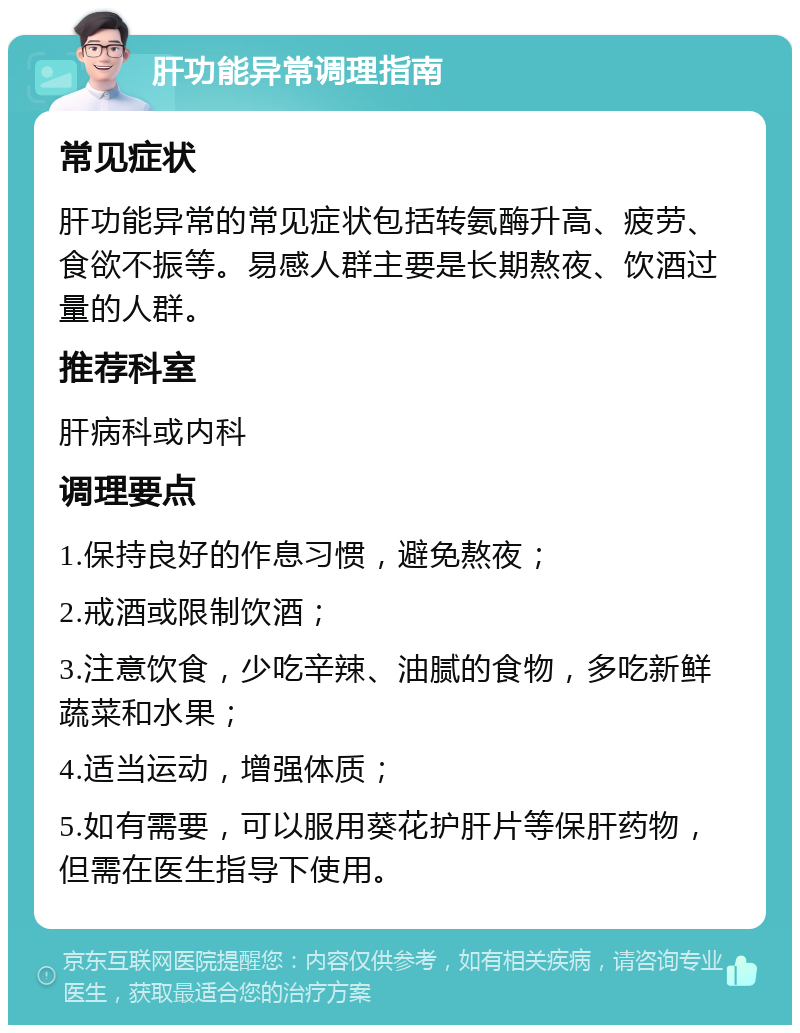 肝功能异常调理指南 常见症状 肝功能异常的常见症状包括转氨酶升高、疲劳、食欲不振等。易感人群主要是长期熬夜、饮酒过量的人群。 推荐科室 肝病科或内科 调理要点 1.保持良好的作息习惯，避免熬夜； 2.戒酒或限制饮酒； 3.注意饮食，少吃辛辣、油腻的食物，多吃新鲜蔬菜和水果； 4.适当运动，增强体质； 5.如有需要，可以服用葵花护肝片等保肝药物，但需在医生指导下使用。