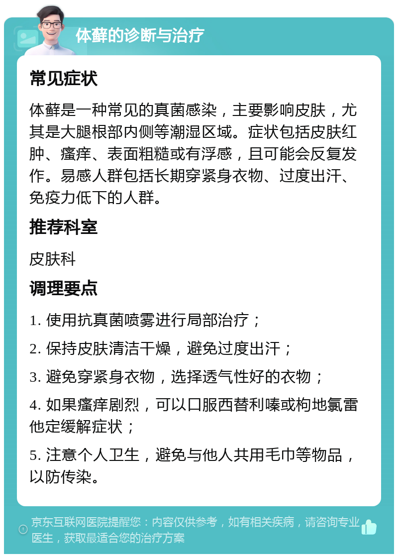 体藓的诊断与治疗 常见症状 体藓是一种常见的真菌感染，主要影响皮肤，尤其是大腿根部内侧等潮湿区域。症状包括皮肤红肿、瘙痒、表面粗糙或有浮感，且可能会反复发作。易感人群包括长期穿紧身衣物、过度出汗、免疫力低下的人群。 推荐科室 皮肤科 调理要点 1. 使用抗真菌喷雾进行局部治疗； 2. 保持皮肤清洁干燥，避免过度出汗； 3. 避免穿紧身衣物，选择透气性好的衣物； 4. 如果瘙痒剧烈，可以口服西替利嗪或枸地氯雷他定缓解症状； 5. 注意个人卫生，避免与他人共用毛巾等物品，以防传染。