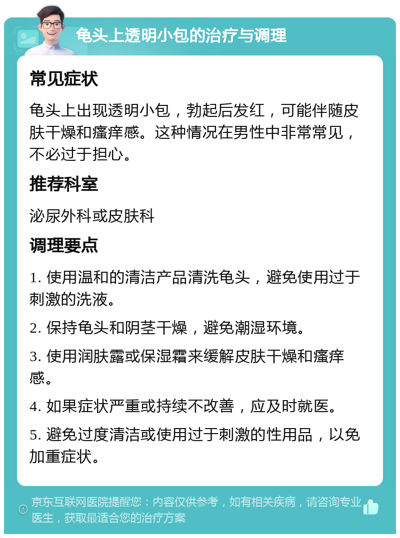 龟头上透明小包的治疗与调理 常见症状 龟头上出现透明小包，勃起后发红，可能伴随皮肤干燥和瘙痒感。这种情况在男性中非常常见，不必过于担心。 推荐科室 泌尿外科或皮肤科 调理要点 1. 使用温和的清洁产品清洗龟头，避免使用过于刺激的洗液。 2. 保持龟头和阴茎干燥，避免潮湿环境。 3. 使用润肤露或保湿霜来缓解皮肤干燥和瘙痒感。 4. 如果症状严重或持续不改善，应及时就医。 5. 避免过度清洁或使用过于刺激的性用品，以免加重症状。