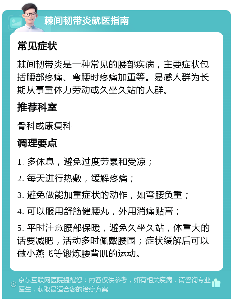 棘间韧带炎就医指南 常见症状 棘间韧带炎是一种常见的腰部疾病，主要症状包括腰部疼痛、弯腰时疼痛加重等。易感人群为长期从事重体力劳动或久坐久站的人群。 推荐科室 骨科或康复科 调理要点 1. 多休息，避免过度劳累和受凉； 2. 每天进行热敷，缓解疼痛； 3. 避免做能加重症状的动作，如弯腰负重； 4. 可以服用舒筋健腰丸，外用消痛贴膏； 5. 平时注意腰部保暖，避免久坐久站，体重大的话要减肥，活动多时佩戴腰围；症状缓解后可以做小燕飞等锻炼腰背肌的运动。